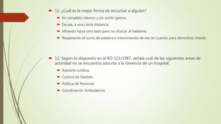  11. ¿Cuál es la mejor forma de escuchar a alguien?
 En completo silencio y sin emitir gestos.
 De pie, a una cierta distancia.
 Mirando hacia otro lado para no ofuscar al hablante.
 Respetando el turno de palabra e interviniendo de vez en cuando para demostrar interés.
 12. Según lo dispuesto en el RD 521/1987, señala cuál de las siguientes áreas de
actividad no se encuentra adscrita a la Gerencia de un hospital:
 Asesoría Jurídica.
 Control de Gestión.
 Política de Personal.
 Coordinación Ambulatoria.
 
