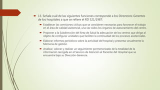  13. Señala cuál de las siguientes funciones corresponde a los Directores-Gerentes
de los hospitales a que se refiere el RD 521/1987:
 Establecer las comisiones cíclicas que se consideren necesarias para favorecer el trabajo
en el área de calidad asistencial, una vez oídos los órganos de asesoramiento del centro.
 Proponer a la Subdirección del Área de Salud la adecuación de los centros que dirige al
objeto de configurar unidades que faciliten la continuidad de los procesos asistenciales.
 Elaborar informes periódicos sobre la actividad del hospital y presentar anualmente la
Memoria de gestión.
 Analizar, valorar y realizar un seguimiento pormenorizado de la totalidad de la
información recogida en el Servicio de Atención al Paciente del Hospital que se
encuentra bajo su Dirección-Gerencia.
 