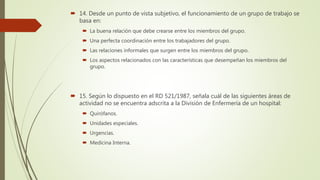  14. Desde un punto de vista subjetivo, el funcionamiento de un grupo de trabajo se
basa en:
 La buena relación que debe crearse entre los miembros del grupo.
 Una perfecta coordinación entre los trabajadores del grupo.
 Las relaciones informales que surgen entre los miembros del grupo.
 Los aspectos relacionados con las características que desempeñan los miembros del
grupo.
 15. Según lo dispuesto en el RD 521/1987, señala cuál de las siguientes áreas de
actividad no se encuentra adscrita a la División de Enfermería de un hospital:
 Quirófanos.
 Unidades especiales.
 Urgencias.
 Medicina Interna.
 