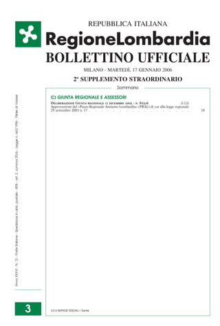 REPUBBLICA ITALIANA




                                                                                                                                          BOLLETTINO UFFICIALE
                                                                                                                                                                                  `
                                                                                                                                                                   MILANO - MARTEDI, 17 GENNAIO 2006
                                                                                                                                                           2º SUPPLEMENTO STRAORDINARIO
                                                                                                                                                                                    Sommario
Anno XXXVI - N. 12 - Poste Italiane - Spedizione in abb. postale - 45% - art. 2, comma 20/b - Legge n. 662/1996 - Filiale di Varese




                                                                                                                                          C) GIUNTA REGIONALE E ASSESSORI
                                                                                                                                          Deliberazione Giunta regionale 22 dicembre 2005 - n. 8/1526                       [3.2.0]
                                                                                                                                          Approvazione del «Piano Regionale Amianto Lombardia» (PRAL) di cui alla legge regionale
                                                                                                                                          29 settembre 2003 n. 17 . . . . . . . . . . . . . . . . .                                   18




                                                                                                                                      3                                `
                                                                                                                                          3.2.0 SERVIZI SOCIALI / Sanita
 
