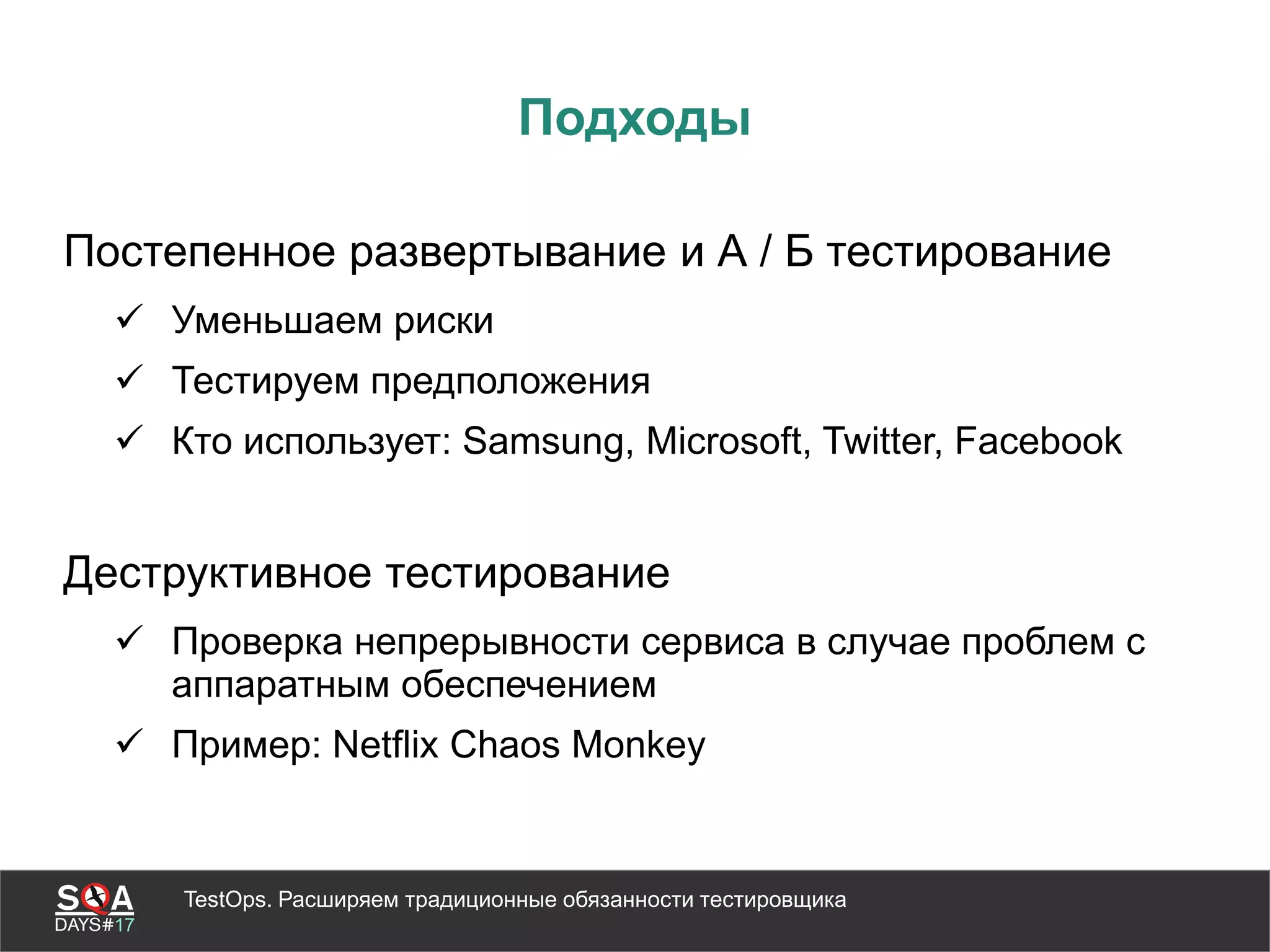 TestOps. Расширяем традиционные обязанности тестировщика
Подходы
Постепенное развертывание и А / Б тестирование
 Уменьшаем риски
 Тестируем предположения
 Кто использует: Samsung, Microsoft, Twitter, Facebook
Деструктивное тестирование
 Проверка непрерывности сервиса в случае проблем с
аппаратным обеспечением
 Пример: Netflix Chaos Monkey
 