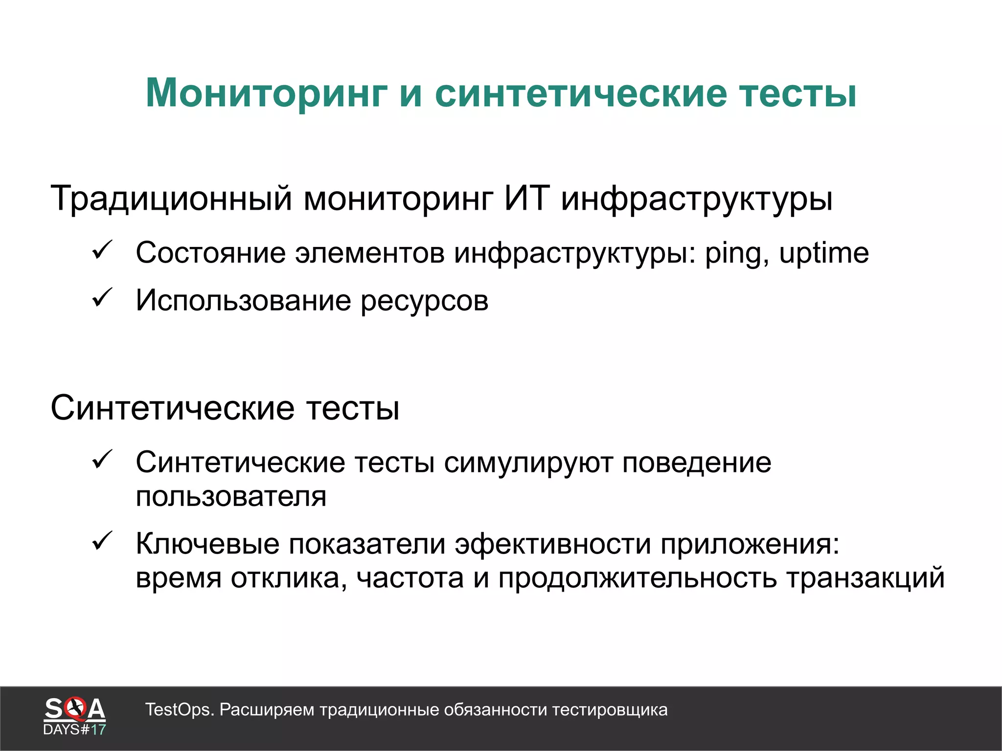 TestOps. Расширяем традиционные обязанности тестировщика
Мониторинг и синтетические тесты
Традиционный мониторинг ИТ инфраструктуры
 Состояние элементов инфраструктуры: ping, uptime
 Использование ресурсов
Синтетические тесты
 Синтетические тесты симулируют поведение
пользователя
 Ключевые показатели эфективности приложения:
время отклика, частота и продолжительность транзакций
 