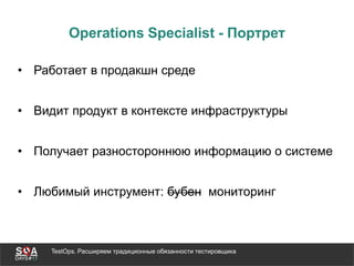 TestOps. Расширяем традиционные обязанности тестировщика
Operations Specialist - Портрет
• Работает в продакшн среде
• Видит продукт в контексте инфраструктуры
• Получает разностороннюю информацию о системе
• Любимый инструмент: бубен мониторинг
 