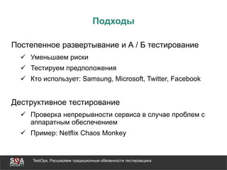 TestOps. Расширяем традиционные обязанности тестировщика
Подходы
Постепенное развертывание и А / Б тестирование
 Уменьшаем риски
 Тестируем предположения
 Кто использует: Samsung, Microsoft, Twitter, Facebook
Деструктивное тестирование
 Проверка непрерывности сервиса в случае проблем с
аппаратным обеспечением
 Пример: Netflix Chaos Monkey
 