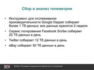 TestOps. Расширяем традиционные обязанности тестировщика
Сбор и анализ телеметрии
• Инструмент для отслеживания
производительности Google Dapper собирает
более 1 Тб данных; все данные хранятся 2 недели
• Сервис логирования Facebook Scribe собирает
25 Тб данных в день
• Twitter собирает 12 Тб данных в день
• eBay собирает 50 Тб данных в день
 