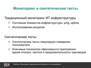 TestOps. Расширяем традиционные обязанности тестировщика
Мониторинг и синтетические тесты
Традиционный мониторинг ИТ инфраструктуры
 Состояние элементов инфраструктуры: ping, uptime
 Использование ресурсов
Синтетические тесты
 Синтетические тесты симулируют поведение
пользователя
 Ключевые показатели эфективности приложения:
время отклика, частота и продолжительность транзакций
 