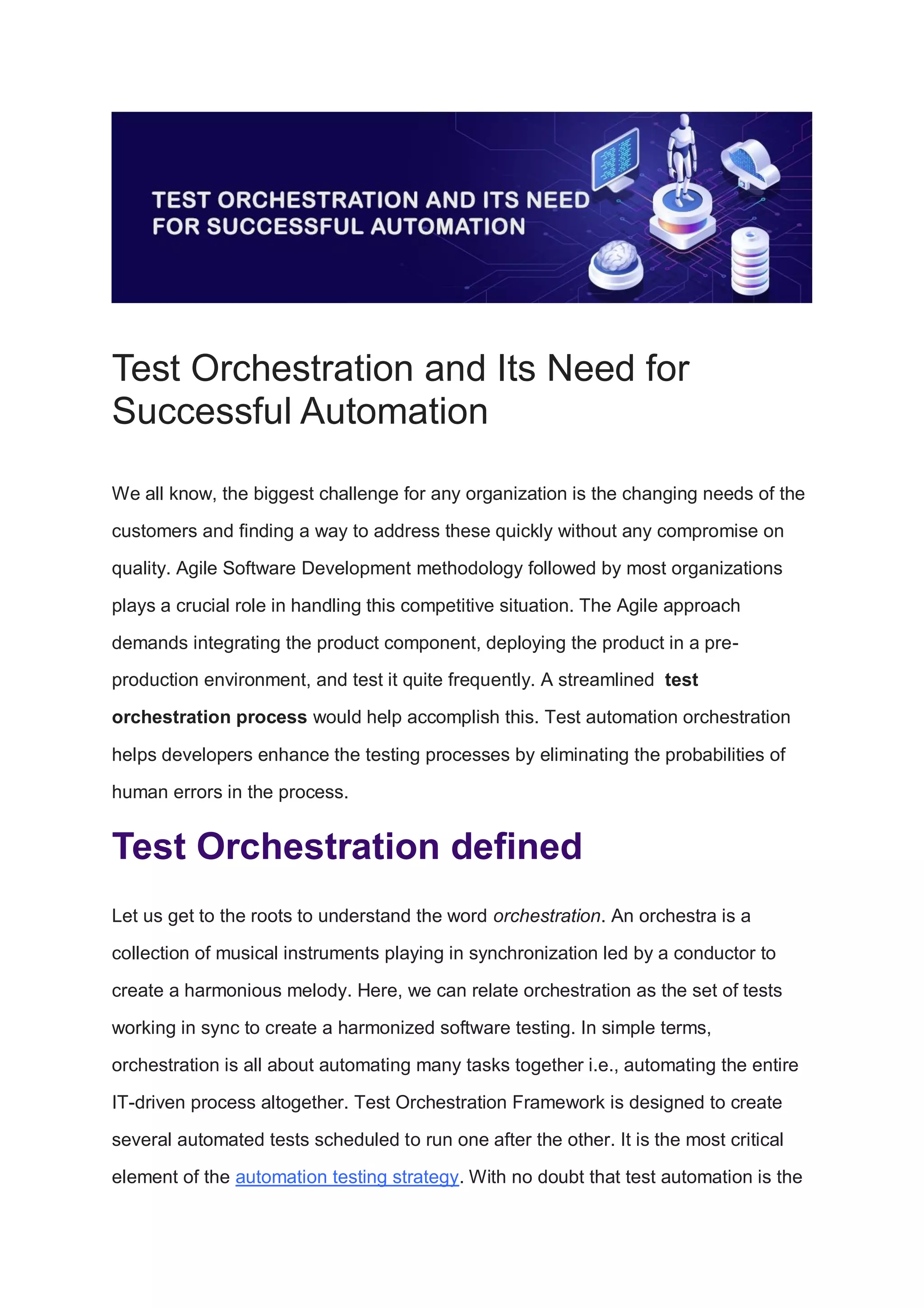 Test Orchestration and Its Need for
Successful Automation
We all know, the biggest challenge for any organization is the changing needs of the
customers and finding a way to address these quickly without any compromise on
quality. Agile Software Development methodology followed by most organizations
plays a crucial role in handling this competitive situation. The Agile approach
demands integrating the product component, deploying the product in a pre-
production environment, and test it quite frequently. A streamlined test
orchestration process would help accomplish this. Test automation orchestration
helps developers enhance the testing processes by eliminating the probabilities of
human errors in the process.
Test Orchestration defined
Let us get to the roots to understand the word orchestration. An orchestra is a
collection of musical instruments playing in synchronization led by a conductor to
create a harmonious melody. Here, we can relate orchestration as the set of tests
working in sync to create a harmonized software testing. In simple terms,
orchestration is all about automating many tasks together i.e., automating the entire
IT-driven process altogether. Test Orchestration Framework is designed to create
several automated tests scheduled to run one after the other. It is the most critical
element of the automation testing strategy. With no doubt that test automation is the
 