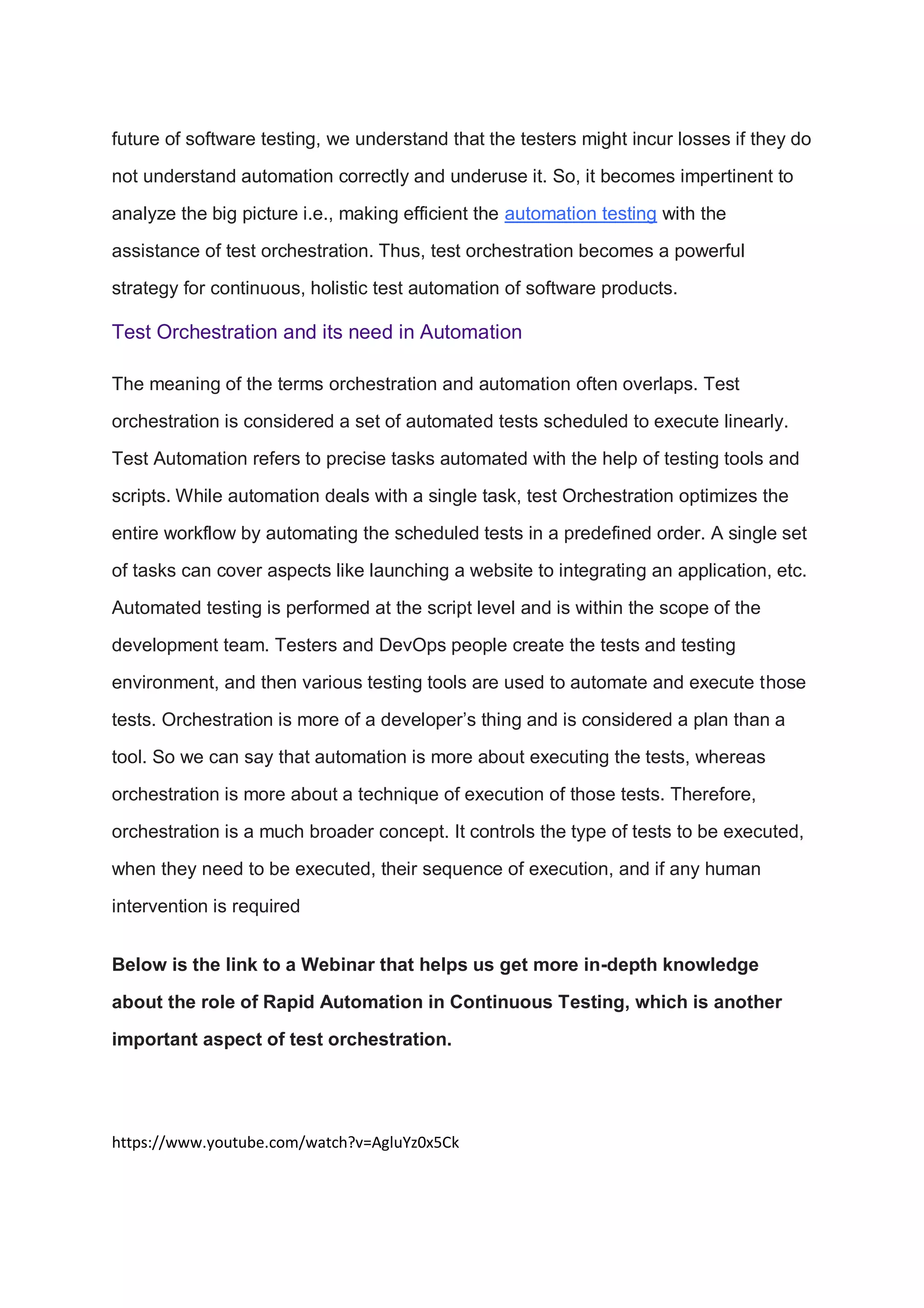 future of software testing, we understand that the testers might incur losses if they do
not understand automation correctly and underuse it. So, it becomes impertinent to
analyze the big picture i.e., making efficient the automation testing with the
assistance of test orchestration. Thus, test orchestration becomes a powerful
strategy for continuous, holistic test automation of software products.
Test Orchestration and its need in Automation
The meaning of the terms orchestration and automation often overlaps. Test
orchestration is considered a set of automated tests scheduled to execute linearly.
Test Automation refers to precise tasks automated with the help of testing tools and
scripts. While automation deals with a single task, test Orchestration optimizes the
entire workflow by automating the scheduled tests in a predefined order. A single set
of tasks can cover aspects like launching a website to integrating an application, etc.
Automated testing is performed at the script level and is within the scope of the
development team. Testers and DevOps people create the tests and testing
environment, and then various testing tools are used to automate and execute those
tests. Orchestration is more of a developer’s thing and is considered a plan than a
tool. So we can say that automation is more about executing the tests, whereas
orchestration is more about a technique of execution of those tests. Therefore,
orchestration is a much broader concept. It controls the type of tests to be executed,
when they need to be executed, their sequence of execution, and if any human
intervention is required
Below is the link to a Webinar that helps us get more in-depth knowledge
about the role of Rapid Automation in Continuous Testing, which is another
important aspect of test orchestration.
https://www.youtube.com/watch?v=AgluYz0x5Ck
 