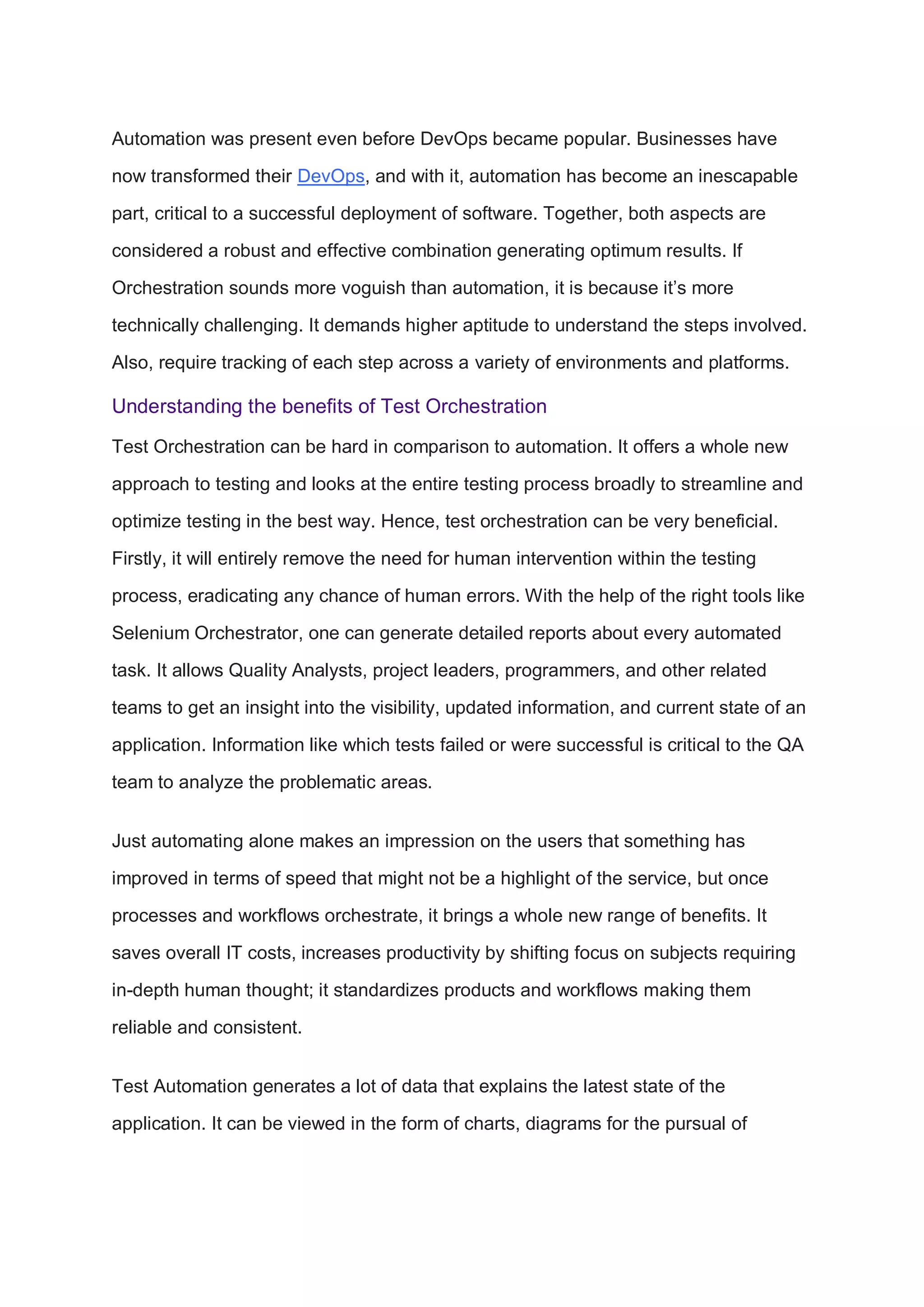 Automation was present even before DevOps became popular. Businesses have
now transformed their DevOps, and with it, automation has become an inescapable
part, critical to a successful deployment of software. Together, both aspects are
considered a robust and effective combination generating optimum results. If
Orchestration sounds more voguish than automation, it is because it’s more
technically challenging. It demands higher aptitude to understand the steps involved.
Also, require tracking of each step across a variety of environments and platforms.
Understanding the benefits of Test Orchestration
Test Orchestration can be hard in comparison to automation. It offers a whole new
approach to testing and looks at the entire testing process broadly to streamline and
optimize testing in the best way. Hence, test orchestration can be very beneficial.
Firstly, it will entirely remove the need for human intervention within the testing
process, eradicating any chance of human errors. With the help of the right tools like
Selenium Orchestrator, one can generate detailed reports about every automated
task. It allows Quality Analysts, project leaders, programmers, and other related
teams to get an insight into the visibility, updated information, and current state of an
application. Information like which tests failed or were successful is critical to the QA
team to analyze the problematic areas.
Just automating alone makes an impression on the users that something has
improved in terms of speed that might not be a highlight of the service, but once
processes and workflows orchestrate, it brings a whole new range of benefits. It
saves overall IT costs, increases productivity by shifting focus on subjects requiring
in-depth human thought; it standardizes products and workflows making them
reliable and consistent.
Test Automation generates a lot of data that explains the latest state of the
application. It can be viewed in the form of charts, diagrams for the pursual of
 