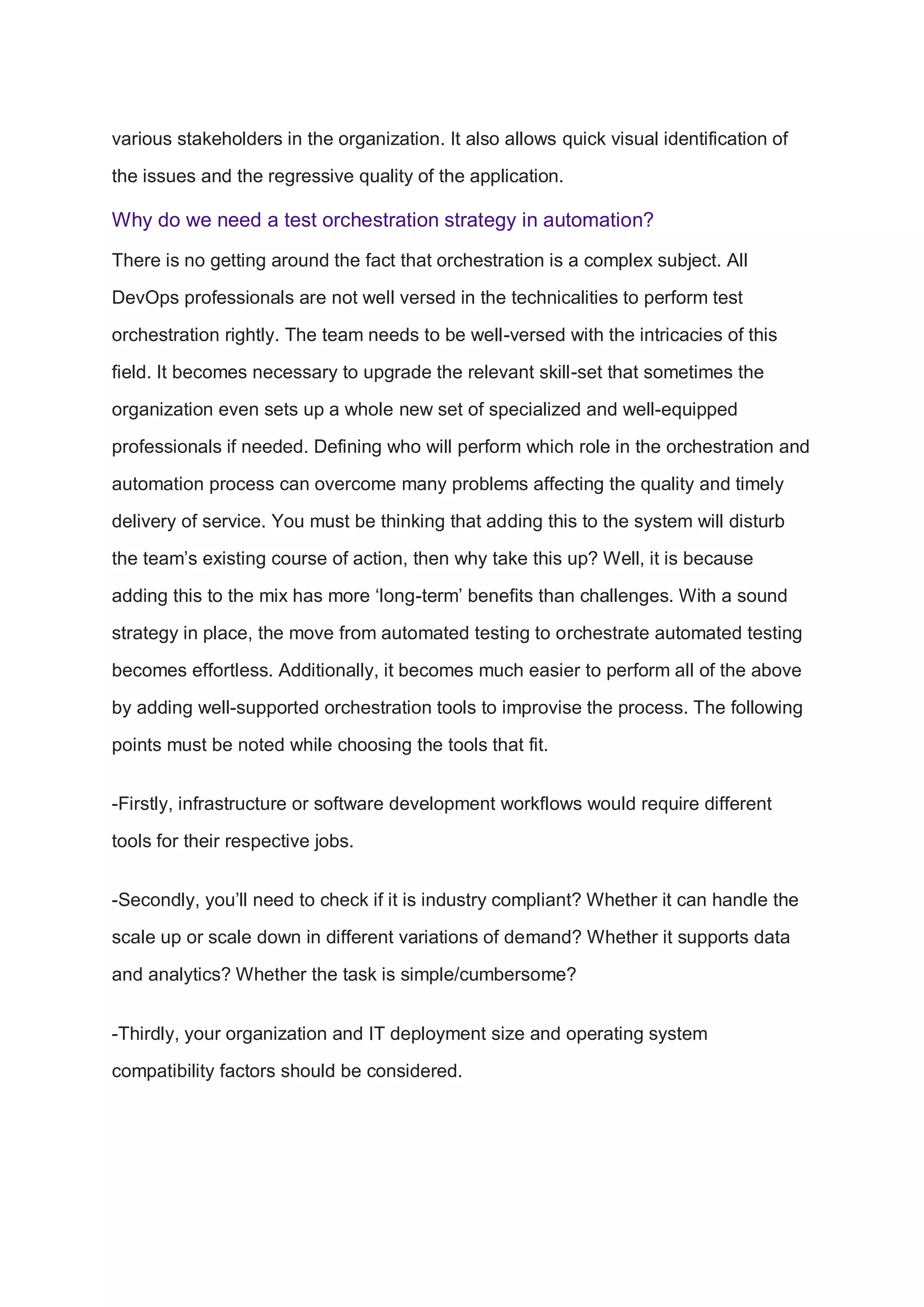 various stakeholders in the organization. It also allows quick visual identification of
the issues and the regressive quality of the application.
Why do we need a test orchestration strategy in automation?
There is no getting around the fact that orchestration is a complex subject. All
DevOps professionals are not well versed in the technicalities to perform test
orchestration rightly. The team needs to be well-versed with the intricacies of this
field. It becomes necessary to upgrade the relevant skill-set that sometimes the
organization even sets up a whole new set of specialized and well-equipped
professionals if needed. Defining who will perform which role in the orchestration and
automation process can overcome many problems affecting the quality and timely
delivery of service. You must be thinking that adding this to the system will disturb
the team’s existing course of action, then why take this up? Well, it is because
adding this to the mix has more ‘long-term’ benefits than challenges. With a sound
strategy in place, the move from automated testing to orchestrate automated testing
becomes effortless. Additionally, it becomes much easier to perform all of the above
by adding well-supported orchestration tools to improvise the process. The following
points must be noted while choosing the tools that fit.
-Firstly, infrastructure or software development workflows would require different
tools for their respective jobs.
-Secondly, you’ll need to check if it is industry compliant? Whether it can handle the
scale up or scale down in different variations of demand? Whether it supports data
and analytics? Whether the task is simple/cumbersome?
-Thirdly, your organization and IT deployment size and operating system
compatibility factors should be considered.
 