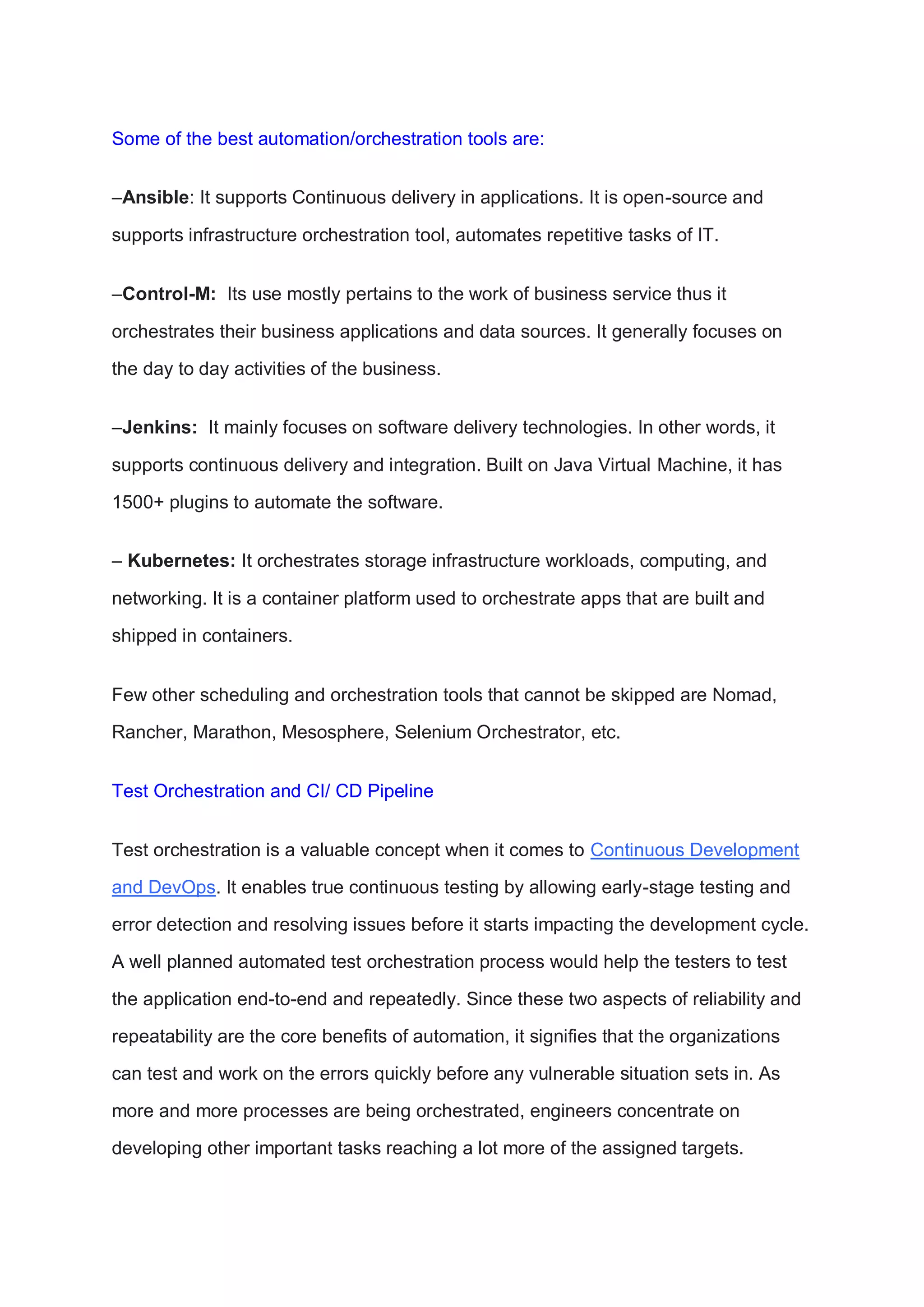Some of the best automation/orchestration tools are:
–Ansible: It supports Continuous delivery in applications. It is open-source and
supports infrastructure orchestration tool, automates repetitive tasks of IT.
–Control-M: Its use mostly pertains to the work of business service thus it
orchestrates their business applications and data sources. It generally focuses on
the day to day activities of the business.
–Jenkins: It mainly focuses on software delivery technologies. In other words, it
supports continuous delivery and integration. Built on Java Virtual Machine, it has
1500+ plugins to automate the software.
– Kubernetes: It orchestrates storage infrastructure workloads, computing, and
networking. It is a container platform used to orchestrate apps that are built and
shipped in containers.
Few other scheduling and orchestration tools that cannot be skipped are Nomad,
Rancher, Marathon, Mesosphere, Selenium Orchestrator, etc.
Test Orchestration and CI/ CD Pipeline
Test orchestration is a valuable concept when it comes to Continuous Development
and DevOps. It enables true continuous testing by allowing early-stage testing and
error detection and resolving issues before it starts impacting the development cycle.
A well planned automated test orchestration process would help the testers to test
the application end-to-end and repeatedly. Since these two aspects of reliability and
repeatability are the core benefits of automation, it signifies that the organizations
can test and work on the errors quickly before any vulnerable situation sets in. As
more and more processes are being orchestrated, engineers concentrate on
developing other important tasks reaching a lot more of the assigned targets.
 