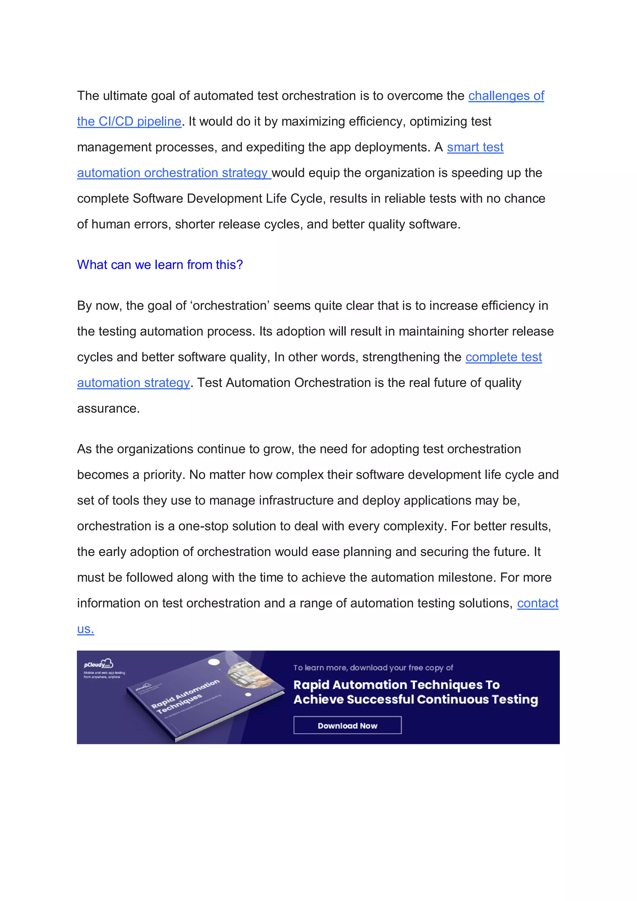 The ultimate goal of automated test orchestration is to overcome the challenges of
the CI/CD pipeline. It would do it by maximizing efficiency, optimizing test
management processes, and expediting the app deployments. A smart test
automation orchestration strategy would equip the organization is speeding up the
complete Software Development Life Cycle, results in reliable tests with no chance
of human errors, shorter release cycles, and better quality software.
What can we learn from this?
By now, the goal of ‘orchestration’ seems quite clear that is to increase efficiency in
the testing automation process. Its adoption will result in maintaining shorter release
cycles and better software quality, In other words, strengthening the complete test
automation strategy. Test Automation Orchestration is the real future of quality
assurance.
As the organizations continue to grow, the need for adopting test orchestration
becomes a priority. No matter how complex their software development life cycle and
set of tools they use to manage infrastructure and deploy applications may be,
orchestration is a one-stop solution to deal with every complexity. For better results,
the early adoption of orchestration would ease planning and securing the future. It
must be followed along with the time to achieve the automation milestone. For more
information on test orchestration and a range of automation testing solutions, contact
us.
 
