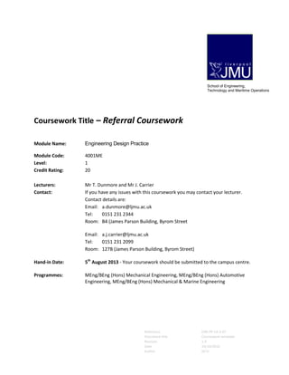 Reference ENR-PP-LA-3-07
Document title Coursework template
Revision 1.0
Date 10/10/2010
Author SE/IJ
Coursework Title – Referral Coursework
Module Name: Engineering Design Practice
Module Code: 4001ME
Level: 1
Credit Rating: 20
Lecturers: Mr T. Dunmore and Mr J. Carrier
Contact: If you have any issues with this coursework you may contact your lecturer.
Contact details are:
Email: a.dunmore@ljmu.ac.uk
Tel: 0151 231 2344
Room: B4 (James Parson Building, Byrom Street
Email: a.j.carrier@ljmu.ac.uk
Tel: 0151 231 2099
Room: 127B (James Parson Building, Byrom Street)
Hand-in Date: 5th
August 2013 - Your coursework should be submitted to the campus centre.
Programmes: MEng/BEng (Hons) Mechanical Engineering, MEng/BEng (Hons) Automotive
Engineering, MEng/BEng (Hons) Mechanical & Marine Engineering
School of Engineering,
Technology and Maritime Operations
 