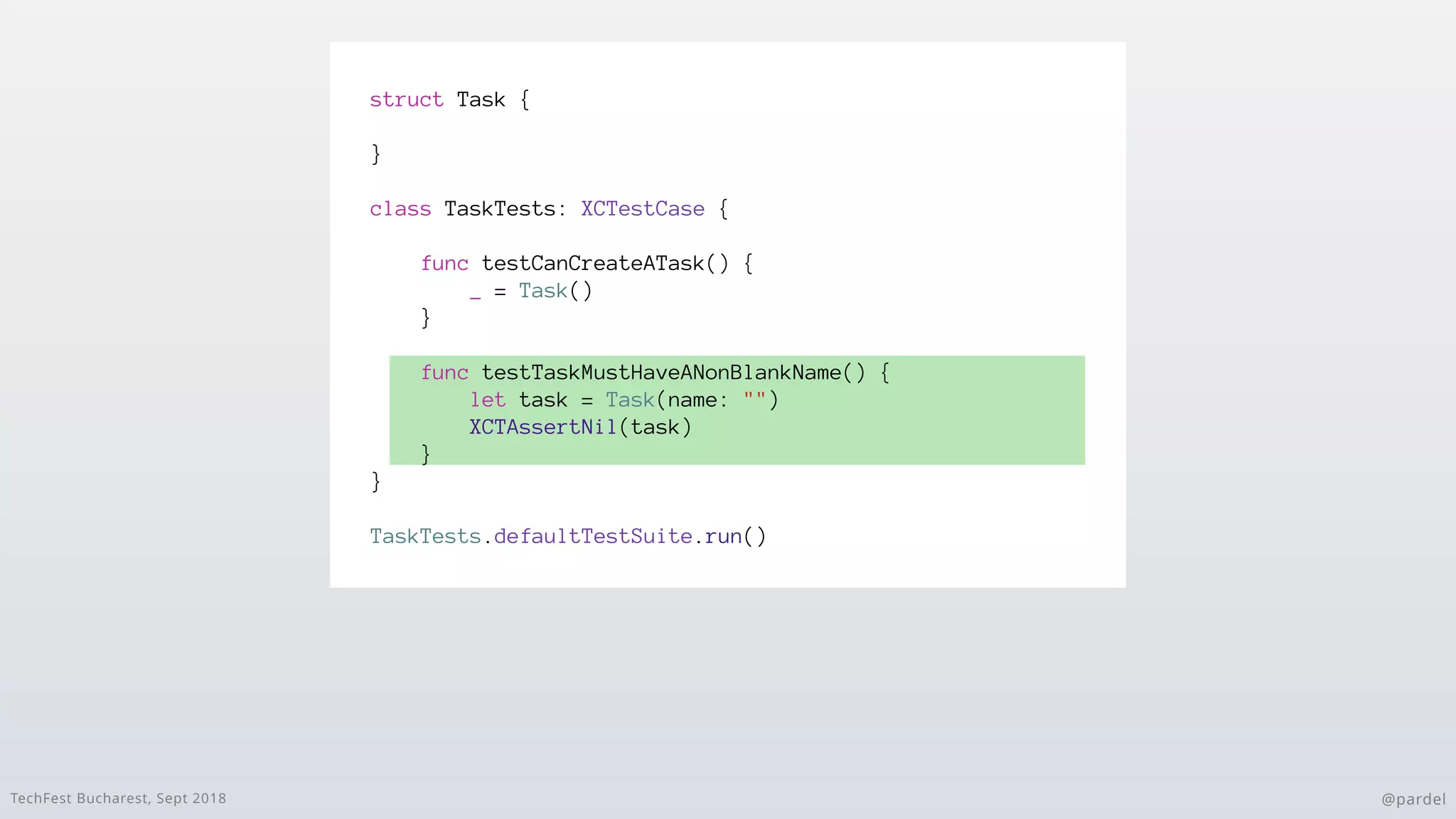 TechFest Bucharest, Sept 2018 @pardel
struct Task {
}
class TaskTests: XCTestCase {
func testCanCreateATask() {
_ = Task()
}
func testTaskMustHaveANonBlankName() {
let task = Task(name: "")
XCTAssertNil(task)
}
}
TaskTests.defaultTestSuite.run()
 