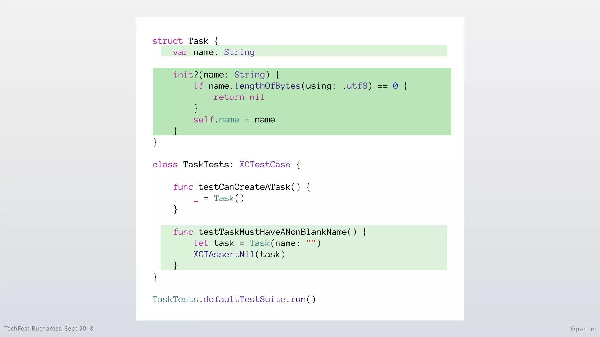 TechFest Bucharest, Sept 2018 @pardel
struct Task {
var name: String
}
class TaskTests: XCTestCase {
func testCanCreateATask() {
_ = Task()
}
func testTaskMustHaveANonBlankName() {
let task = Task(name: "")
XCTAssertNil(task)
}
}
TaskTests.defaultTestSuite.run()
init?(name: String) {
if name.lengthOfBytes(using: .utf8) == 0 {
return nil
}
self.name = name
}
 