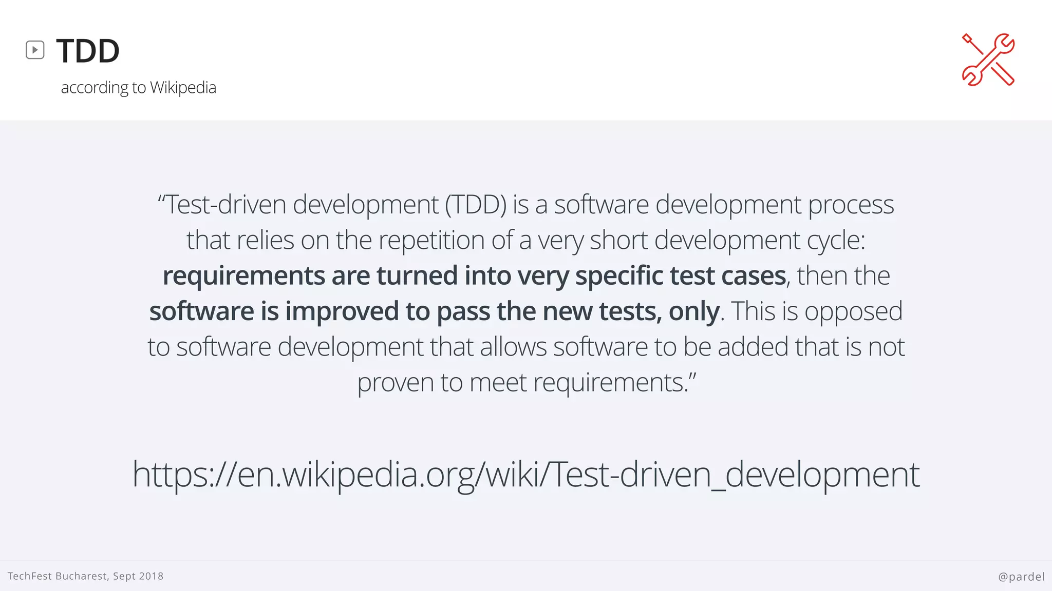 
TechFest Bucharest, Sept 2018 @pardel
TDD
according to Wikipedia
“Test-driven development (TDD) is a software development process
that relies on the repetition of a very short development cycle:
requirements are turned into very specific test cases, then the
software is improved to pass the new tests, only. This is opposed
to software development that allows software to be added that is not
proven to meet requirements.”
https://en.wikipedia.org/wiki/Test-driven_development
 