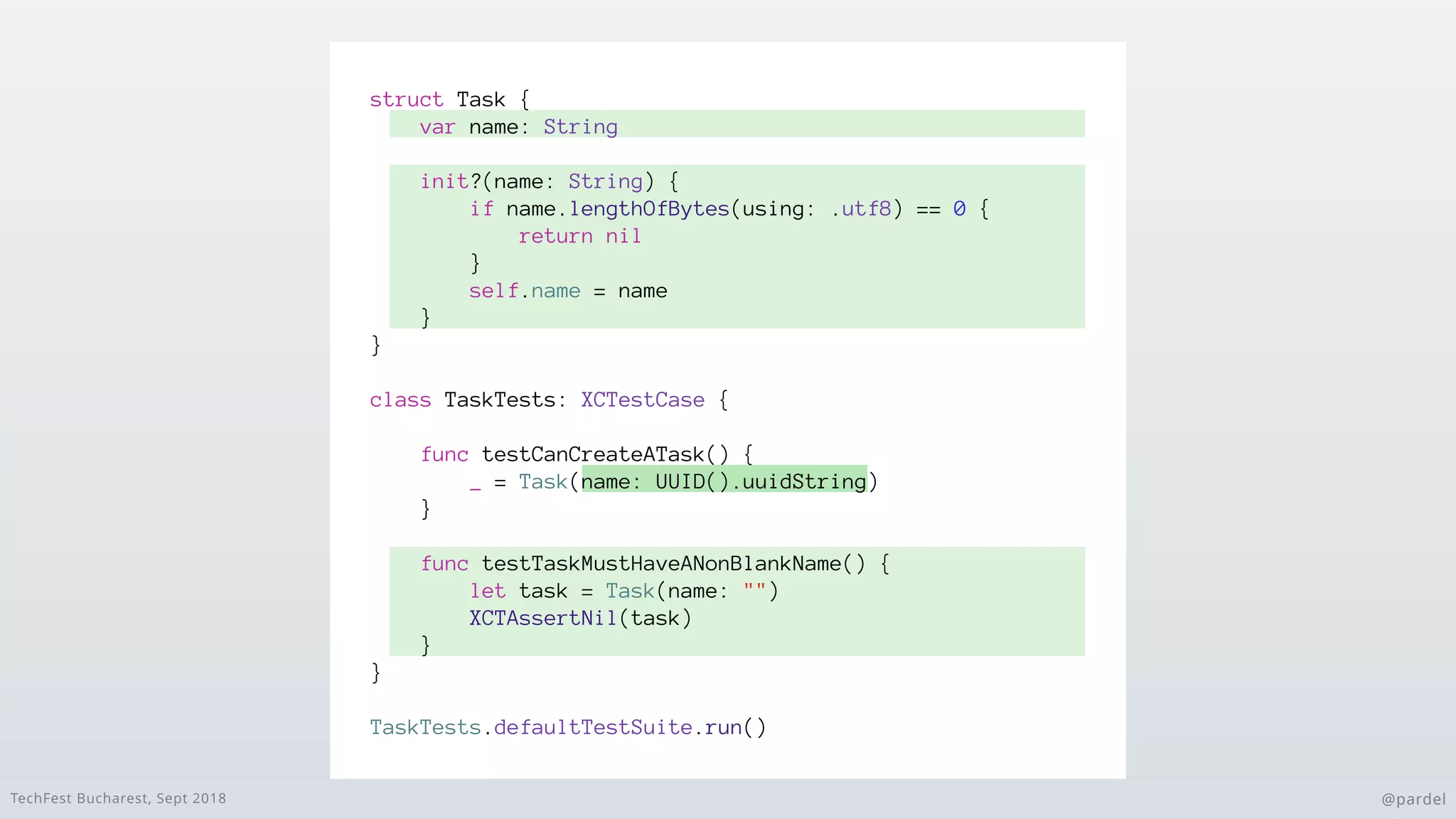 TechFest Bucharest, Sept 2018 @pardel
struct Task {
var name: String
init?(name: String) {
if name.lengthOfBytes(using: .utf8) == 0 {
return nil
}
self.name = name
}
}
class TaskTests: XCTestCase {
func testCanCreateATask() {
_ = Task(name: UUID().uuidString)
}
func testTaskMustHaveANonBlankName() {
let task = Task(name: "")
XCTAssertNil(task)
}
}
TaskTests.defaultTestSuite.run()
 