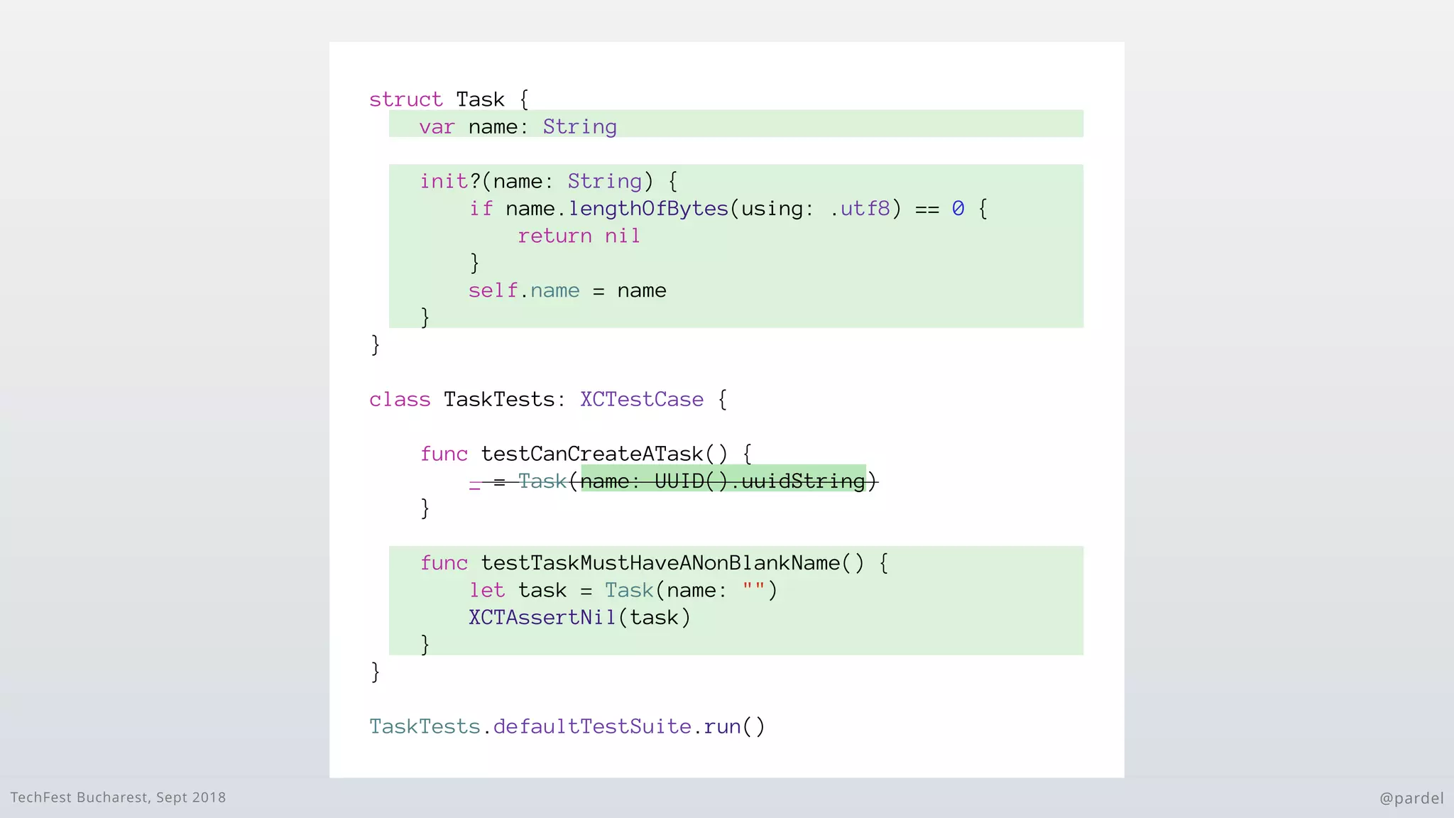 TechFest Bucharest, Sept 2018 @pardel
struct Task {
var name: String
init?(name: String) {
if name.lengthOfBytes(using: .utf8) == 0 {
return nil
}
self.name = name
}
}
class TaskTests: XCTestCase {
func testCanCreateATask() {
_ = Task(name: UUID().uuidString)
}
func testTaskMustHaveANonBlankName() {
let task = Task(name: "")
XCTAssertNil(task)
}
}
TaskTests.defaultTestSuite.run()
 