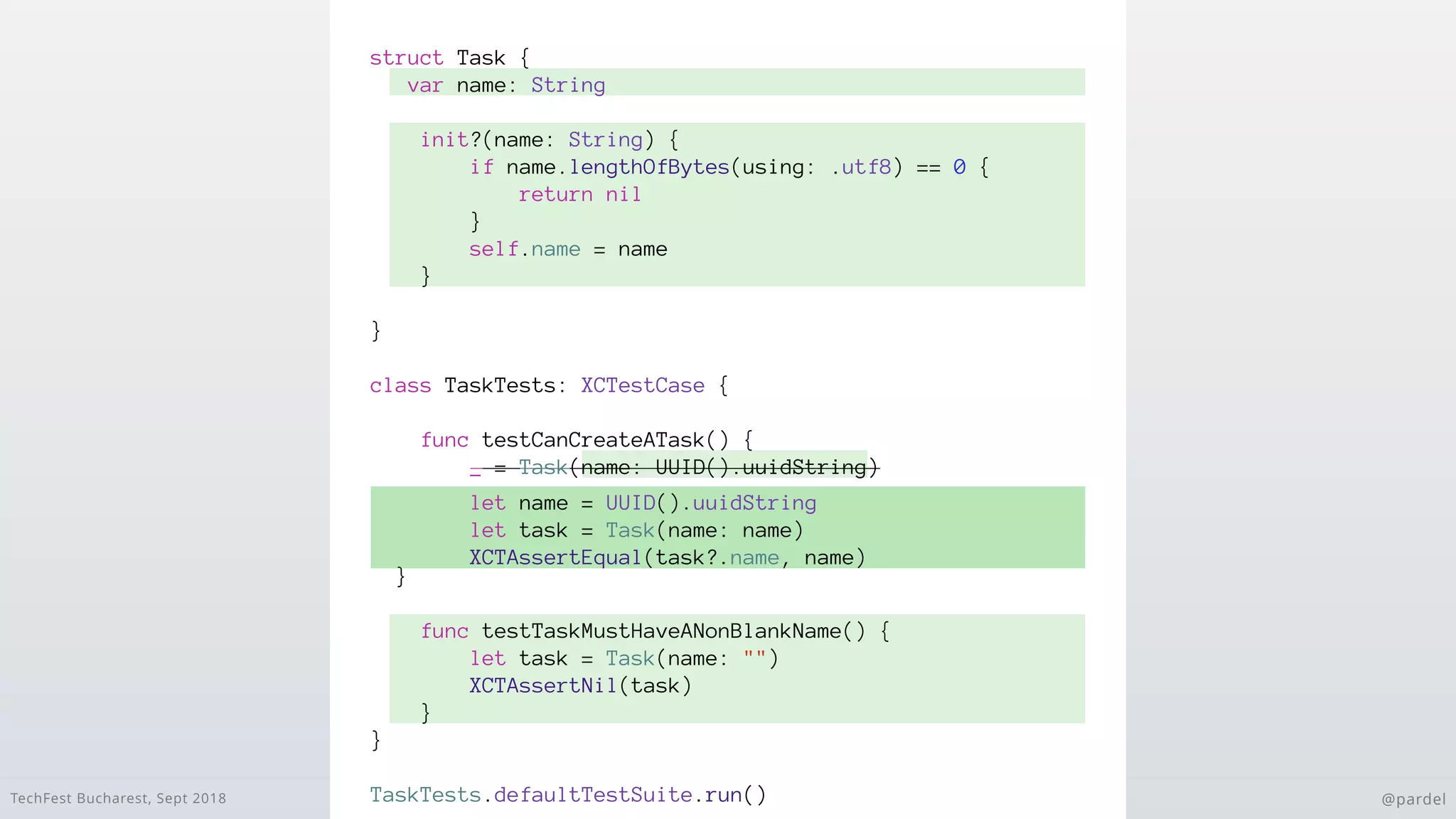 TechFest Bucharest, Sept 2018 @pardel
struct Task {
var name: String
init?(name: String) {
if name.lengthOfBytes(using: .utf8) == 0 {
return nil
}
self.name = name
}
}
class TaskTests: XCTestCase {
func testCanCreateATask() {
_ = Task(name: UUID().uuidString)
}
func testTaskMustHaveANonBlankName() {
let task = Task(name: "")
XCTAssertNil(task)
}
}
TaskTests.defaultTestSuite.run()
let name = UUID().uuidString
let task = Task(name: name)
XCTAssertEqual(task?.name, name)
 