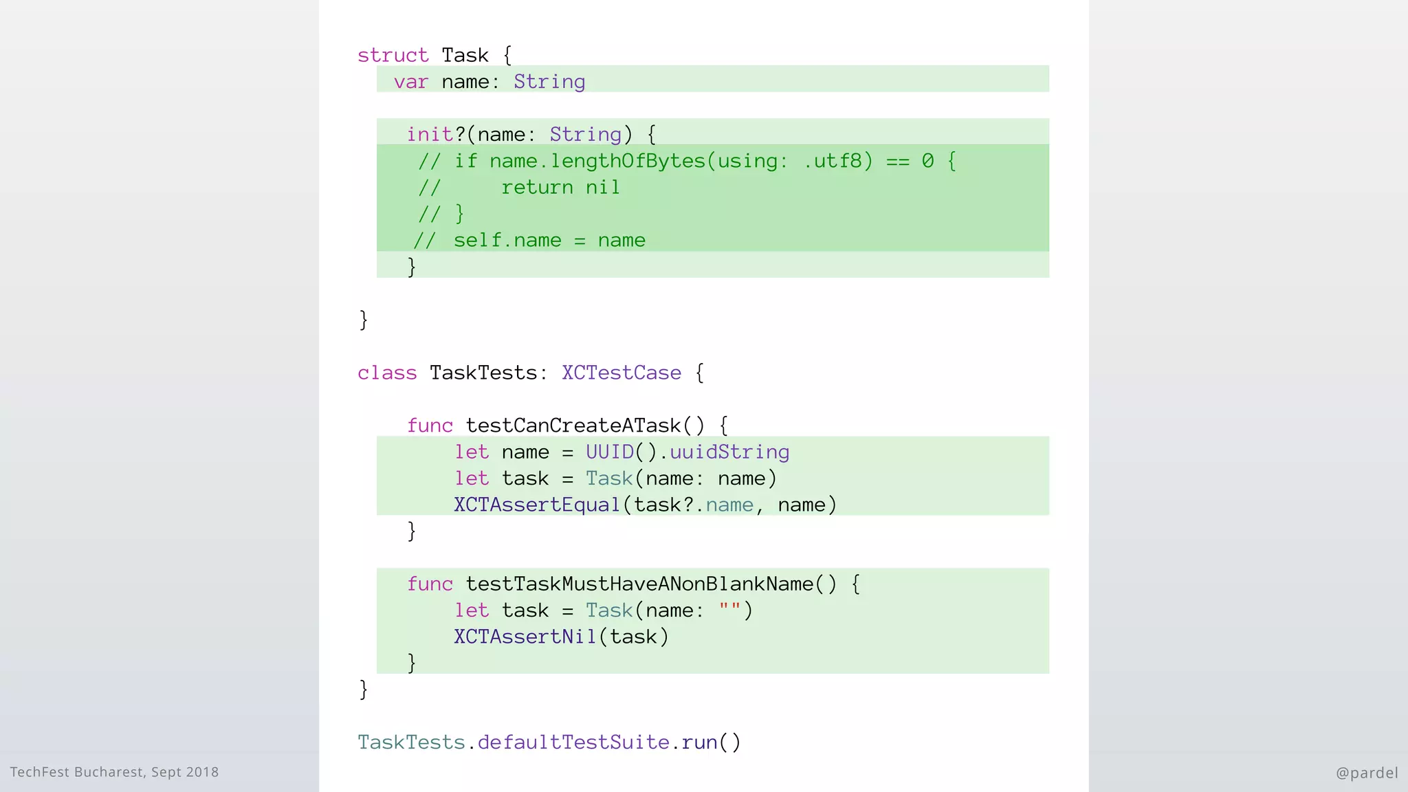 TechFest Bucharest, Sept 2018 @pardel
struct Task {
var name: String
init?(name: String) {
// if name.lengthOfBytes(using: .utf8) == 0 {
// return nil
// }
// self.name = name
}
}
class TaskTests: XCTestCase {
func testCanCreateATask() {
let name = UUID().uuidString
let task = Task(name: name)
XCTAssertEqual(task?.name, name)
}
func testTaskMustHaveANonBlankName() {
let task = Task(name: "")
XCTAssertNil(task)
}
}
TaskTests.defaultTestSuite.run()
 