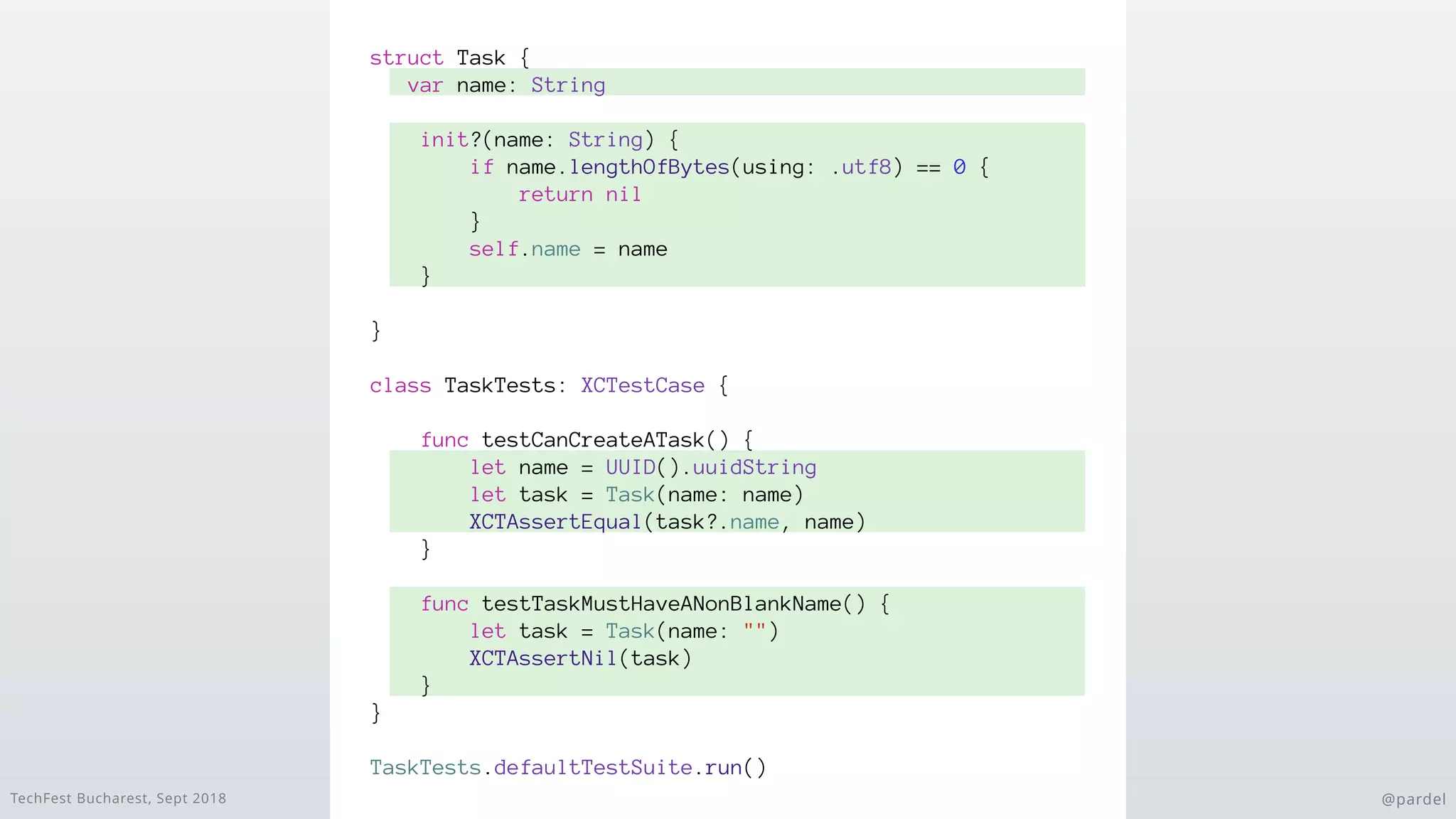 TechFest Bucharest, Sept 2018 @pardel
struct Task {
var name: String
init?(name: String) {
if name.lengthOfBytes(using: .utf8) == 0 {
return nil
}
self.name = name
}
}
class TaskTests: XCTestCase {
func testCanCreateATask() {
let name = UUID().uuidString
let task = Task(name: name)
XCTAssertEqual(task?.name, name)
}
func testTaskMustHaveANonBlankName() {
let task = Task(name: "")
XCTAssertNil(task)
}
}
TaskTests.defaultTestSuite.run()
 
