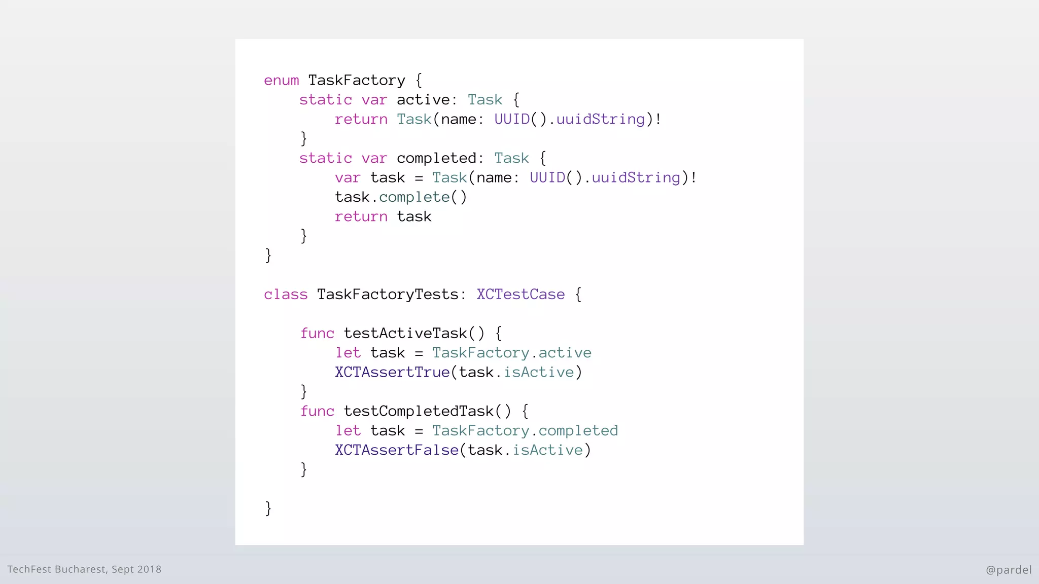 TechFest Bucharest, Sept 2018 @pardel
enum TaskFactory {
static var active: Task {
return Task(name: UUID().uuidString)!
}
static var completed: Task {
var task = Task(name: UUID().uuidString)!
task.complete()
return task
}
}
class TaskFactoryTests: XCTestCase {
func testActiveTask() {
let task = TaskFactory.active
XCTAssertTrue(task.isActive)
}
func testCompletedTask() {
let task = TaskFactory.completed
XCTAssertFalse(task.isActive)
}
}
 