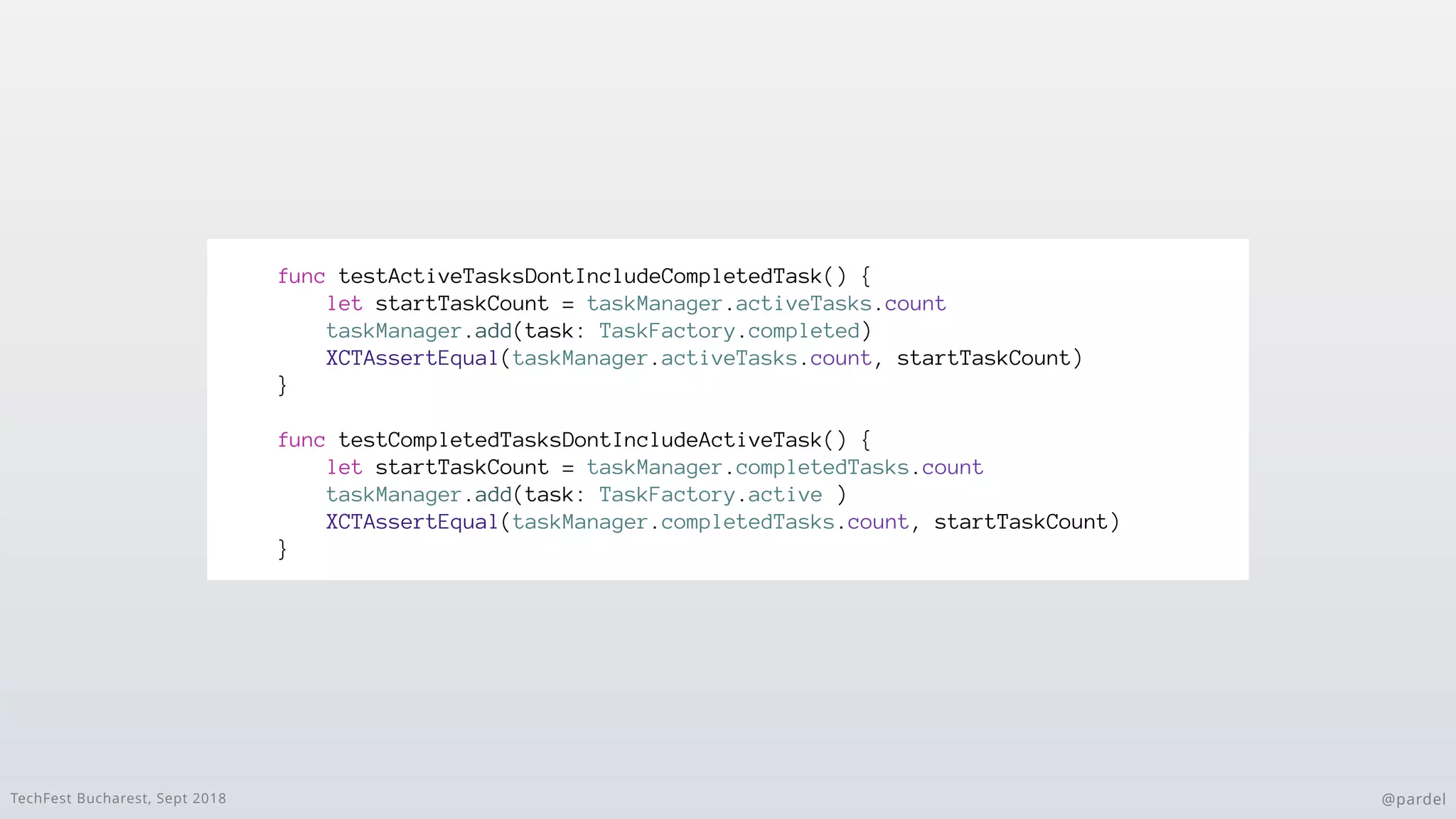 TechFest Bucharest, Sept 2018 @pardel
func testActiveTasksDontIncludeCompletedTask() {
let startTaskCount = taskManager.activeTasks.count
taskManager.add(task: TaskFactory.completed)
XCTAssertEqual(taskManager.activeTasks.count, startTaskCount)
}
func testCompletedTasksDontIncludeActiveTask() {
let startTaskCount = taskManager.completedTasks.count
taskManager.add(task: TaskFactory.active )
XCTAssertEqual(taskManager.completedTasks.count, startTaskCount)
}
 