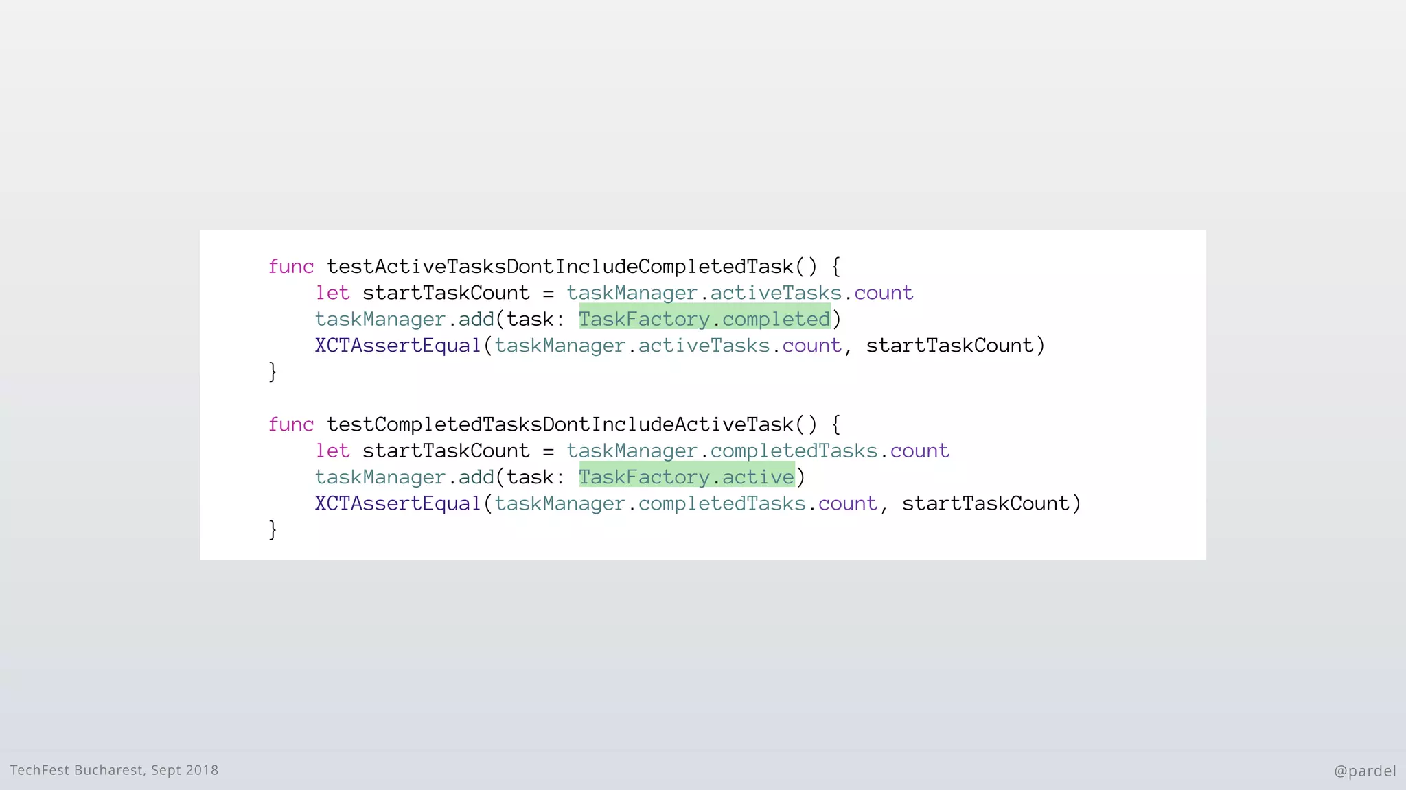 TechFest Bucharest, Sept 2018 @pardel
func testActiveTasksDontIncludeCompletedTask() {
let startTaskCount = taskManager.activeTasks.count
taskManager.add(task: TaskFactory.completed)
XCTAssertEqual(taskManager.activeTasks.count, startTaskCount)
}
func testCompletedTasksDontIncludeActiveTask() {
let startTaskCount = taskManager.completedTasks.count
taskManager.add(task: TaskFactory.active)
XCTAssertEqual(taskManager.completedTasks.count, startTaskCount)
}
 