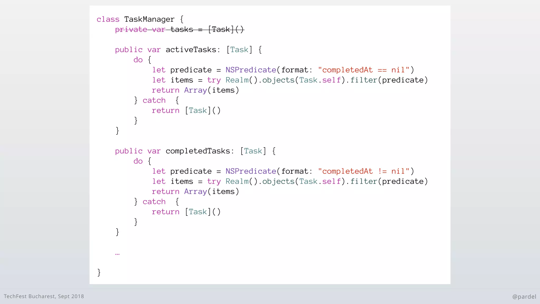 TechFest Bucharest, Sept 2018 @pardel
class TaskManager {
private var tasks = [Task]()
public var activeTasks: [Task] {
do {
let predicate = NSPredicate(format: "completedAt == nil")
let items = try Realm().objects(Task.self).filter(predicate)
return Array(items)
} catch {
return [Task]()
}
}
public var completedTasks: [Task] {
do {
let predicate = NSPredicate(format: "completedAt != nil")
let items = try Realm().objects(Task.self).filter(predicate)
return Array(items)
} catch {
return [Task]()
}
}
…
}
 