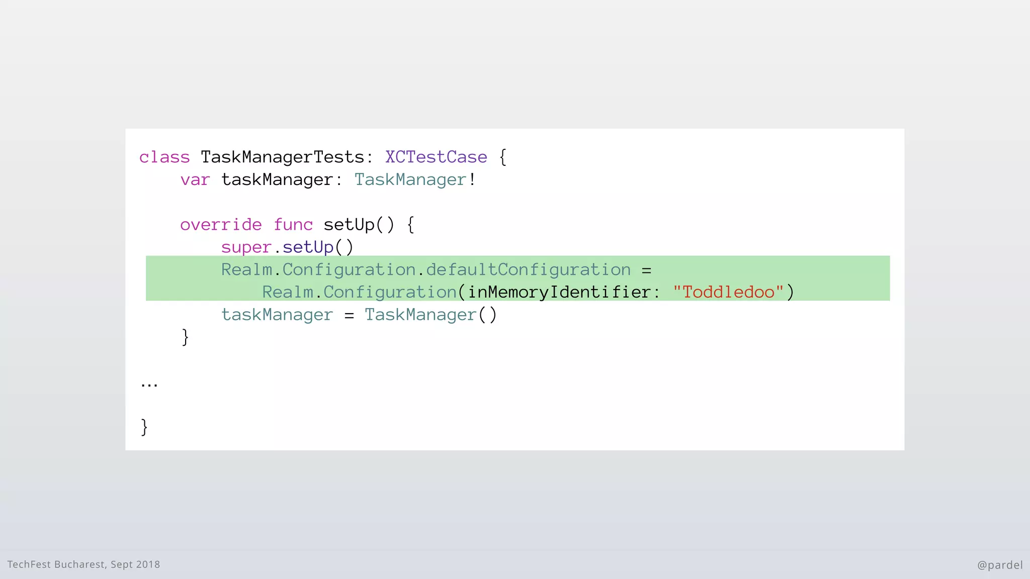 TechFest Bucharest, Sept 2018 @pardel
class TaskManagerTests: XCTestCase {
var taskManager: TaskManager!
override func setUp() {
super.setUp()
Realm.Configuration.defaultConfiguration =
Realm.Configuration(inMemoryIdentifier: "Toddledoo")
taskManager = TaskManager()
}
…
}
 