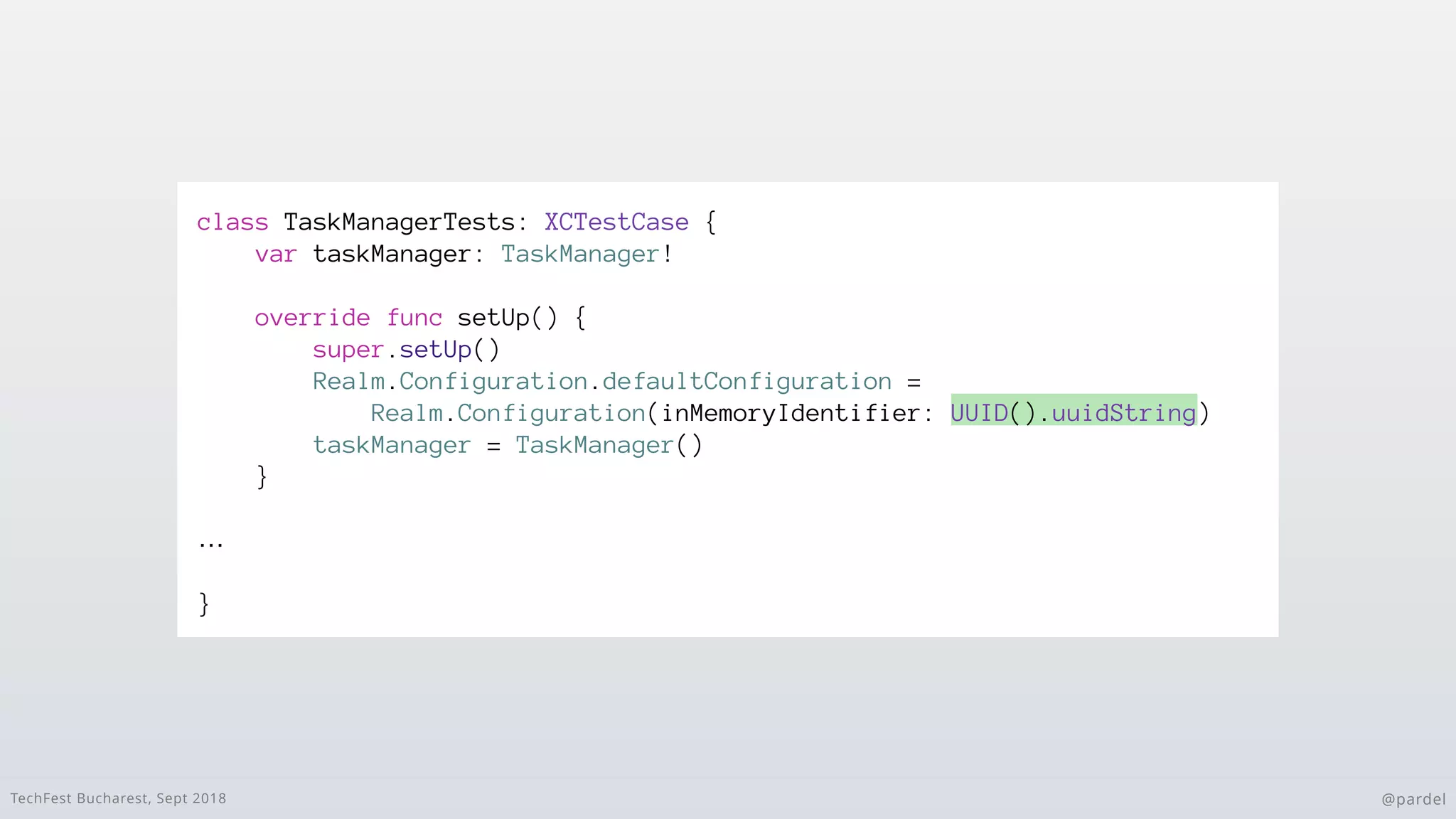 TechFest Bucharest, Sept 2018 @pardel
class TaskManagerTests: XCTestCase {
var taskManager: TaskManager!
override func setUp() {
super.setUp()
Realm.Configuration.defaultConfiguration =
Realm.Configuration(inMemoryIdentifier: UUID().uuidString)
taskManager = TaskManager()
}
…
}
 