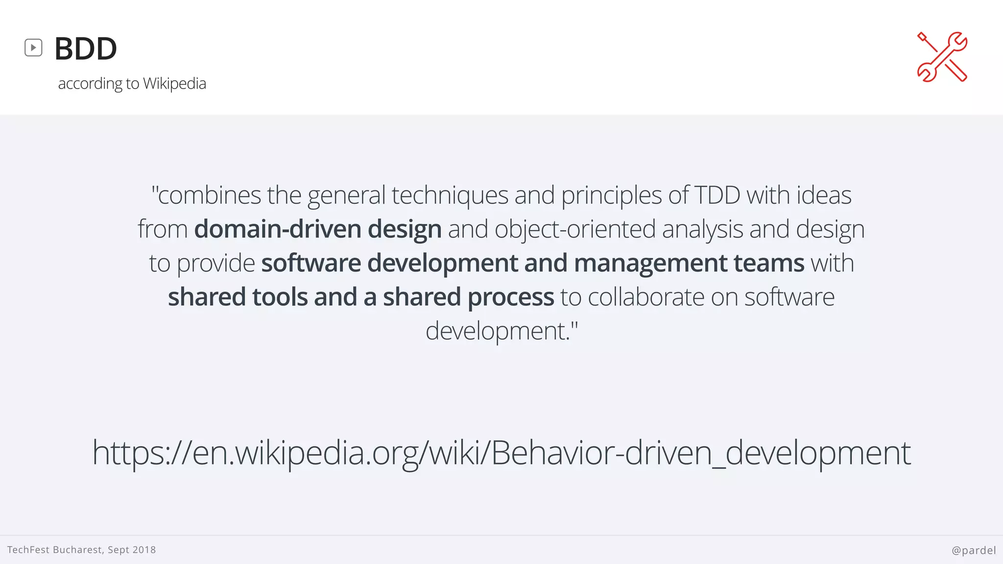
TechFest Bucharest, Sept 2018 @pardel
BDD
according to Wikipedia
"combines the general techniques and principles of TDD with ideas
from domain-driven design and object-oriented analysis and design
to provide software development and management teams with
shared tools and a shared process to collaborate on software
development."
https://en.wikipedia.org/wiki/Behavior-driven_development
 