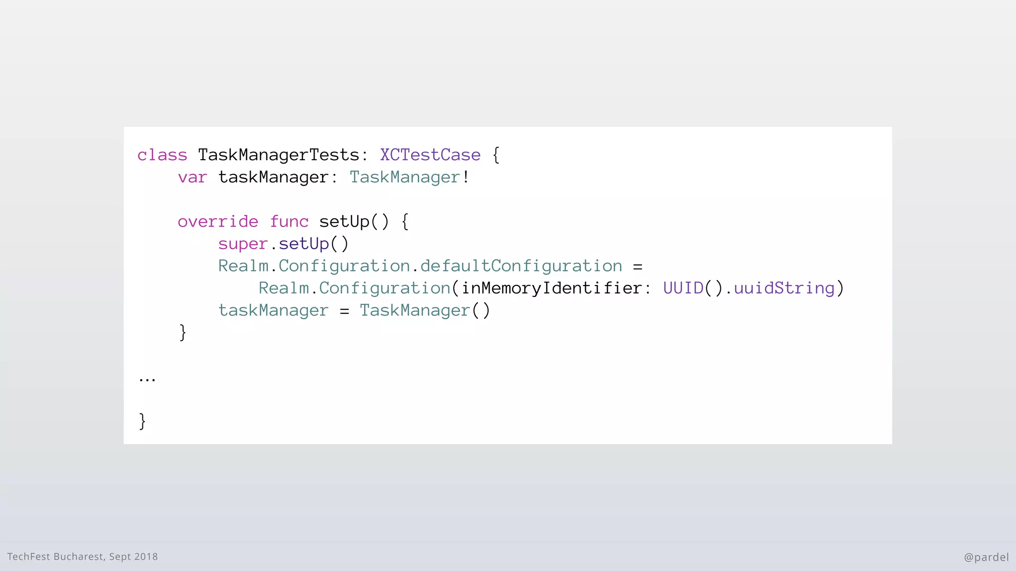 TechFest Bucharest, Sept 2018 @pardel
class TaskManagerTests: XCTestCase {
var taskManager: TaskManager!
override func setUp() {
super.setUp()
Realm.Configuration.defaultConfiguration =
Realm.Configuration(inMemoryIdentifier: UUID().uuidString)
taskManager = TaskManager()
}
…
}
 