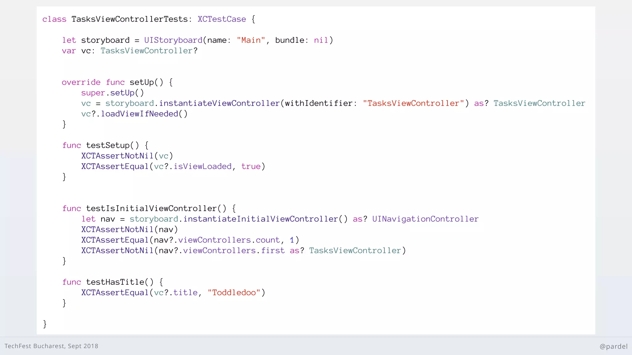 TechFest Bucharest, Sept 2018 @pardel
class TasksViewControllerTests: XCTestCase {
let storyboard = UIStoryboard(name: "Main", bundle: nil)
var vc: TasksViewController?
override func setUp() {
super.setUp()
vc = storyboard.instantiateViewController(withIdentifier: "TasksViewController") as? TasksViewController
vc?.loadViewIfNeeded()
}
func testSetup() {
XCTAssertNotNil(vc)
XCTAssertEqual(vc?.isViewLoaded, true)
}
func testIsInitialViewController() {
let nav = storyboard.instantiateInitialViewController() as? UINavigationController
XCTAssertNotNil(nav)
XCTAssertEqual(nav?.viewControllers.count, 1)
XCTAssertNotNil(nav?.viewControllers.first as? TasksViewController)
}
func testHasTitle() {
XCTAssertEqual(vc?.title, "Toddledoo")
}
}
 