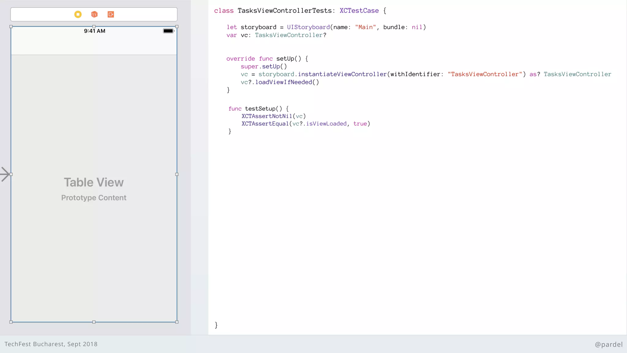 TechFest Bucharest, Sept 2018 @pardel
class TasksViewControllerTests: XCTestCase {
}
let storyboard = UIStoryboard(name: "Main", bundle: nil)
var vc: TasksViewController?
override func setUp() {
super.setUp()
vc = storyboard.instantiateViewController(withIdentifier: "TasksViewController") as? TasksViewController
vc?.loadViewIfNeeded()
}
func testSetup() {
XCTAssertNotNil(vc)
XCTAssertEqual(vc?.isViewLoaded, true)
}
 