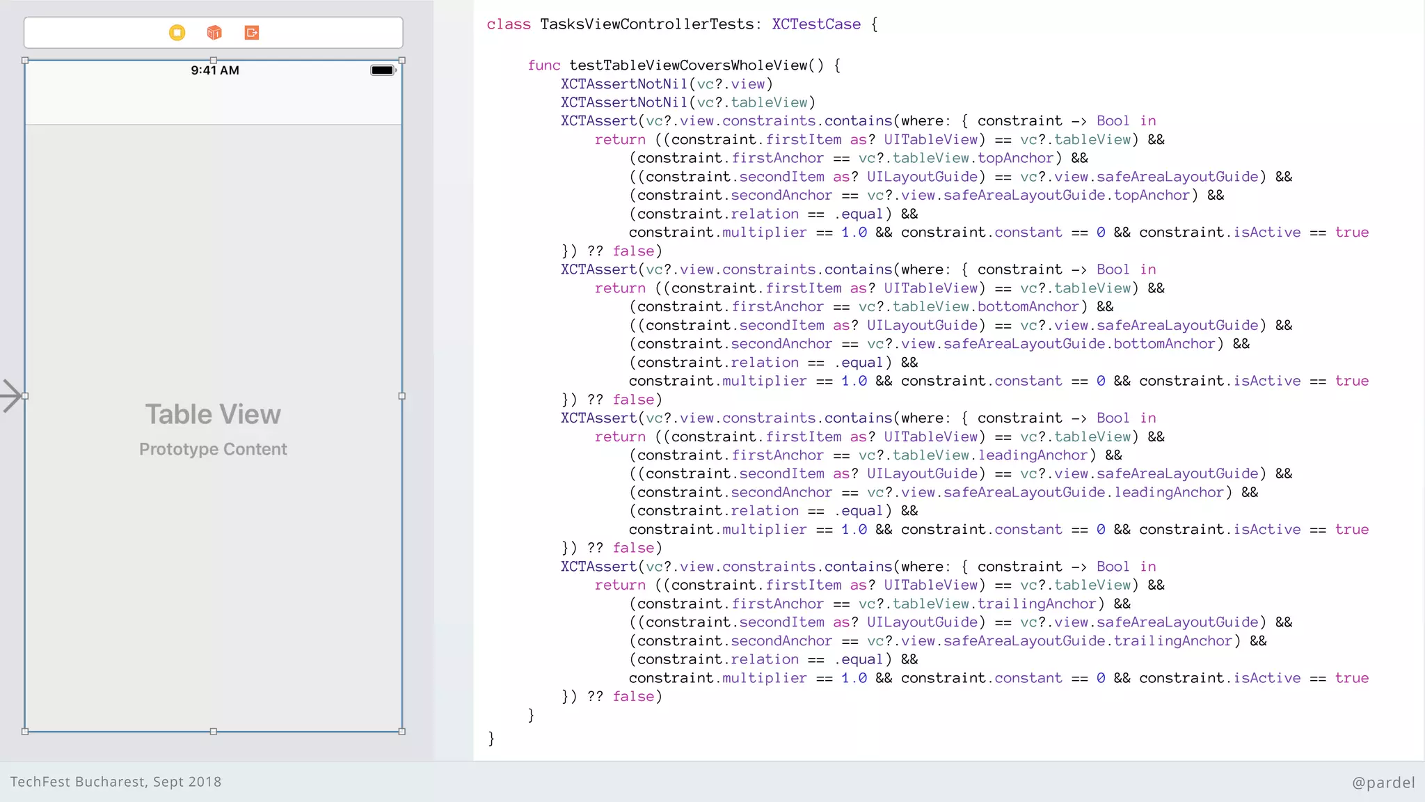 TechFest Bucharest, Sept 2018 @pardel
class TasksViewControllerTests: XCTestCase {
}
func testTableViewCoversWholeView() {
XCTAssertNotNil(vc?.view)
XCTAssertNotNil(vc?.tableView)
XCTAssert(vc?.view.constraints.contains(where: { constraint -> Bool in
return ((constraint.firstItem as? UITableView) == vc?.tableView) &&
(constraint.firstAnchor == vc?.tableView.topAnchor) &&
((constraint.secondItem as? UILayoutGuide) == vc?.view.safeAreaLayoutGuide) &&
(constraint.secondAnchor == vc?.view.safeAreaLayoutGuide.topAnchor) &&
(constraint.relation == .equal) &&
constraint.multiplier == 1.0 && constraint.constant == 0 && constraint.isActive == true
}) ?? false)
XCTAssert(vc?.view.constraints.contains(where: { constraint -> Bool in
return ((constraint.firstItem as? UITableView) == vc?.tableView) &&
(constraint.firstAnchor == vc?.tableView.bottomAnchor) &&
((constraint.secondItem as? UILayoutGuide) == vc?.view.safeAreaLayoutGuide) &&
(constraint.secondAnchor == vc?.view.safeAreaLayoutGuide.bottomAnchor) &&
(constraint.relation == .equal) &&
constraint.multiplier == 1.0 && constraint.constant == 0 && constraint.isActive == true
}) ?? false)
XCTAssert(vc?.view.constraints.contains(where: { constraint -> Bool in
return ((constraint.firstItem as? UITableView) == vc?.tableView) &&
(constraint.firstAnchor == vc?.tableView.leadingAnchor) &&
((constraint.secondItem as? UILayoutGuide) == vc?.view.safeAreaLayoutGuide) &&
(constraint.secondAnchor == vc?.view.safeAreaLayoutGuide.leadingAnchor) &&
(constraint.relation == .equal) &&
constraint.multiplier == 1.0 && constraint.constant == 0 && constraint.isActive == true
}) ?? false)
XCTAssert(vc?.view.constraints.contains(where: { constraint -> Bool in
return ((constraint.firstItem as? UITableView) == vc?.tableView) &&
(constraint.firstAnchor == vc?.tableView.trailingAnchor) &&
((constraint.secondItem as? UILayoutGuide) == vc?.view.safeAreaLayoutGuide) &&
(constraint.secondAnchor == vc?.view.safeAreaLayoutGuide.trailingAnchor) &&
(constraint.relation == .equal) &&
constraint.multiplier == 1.0 && constraint.constant == 0 && constraint.isActive == true
}) ?? false)
}
 