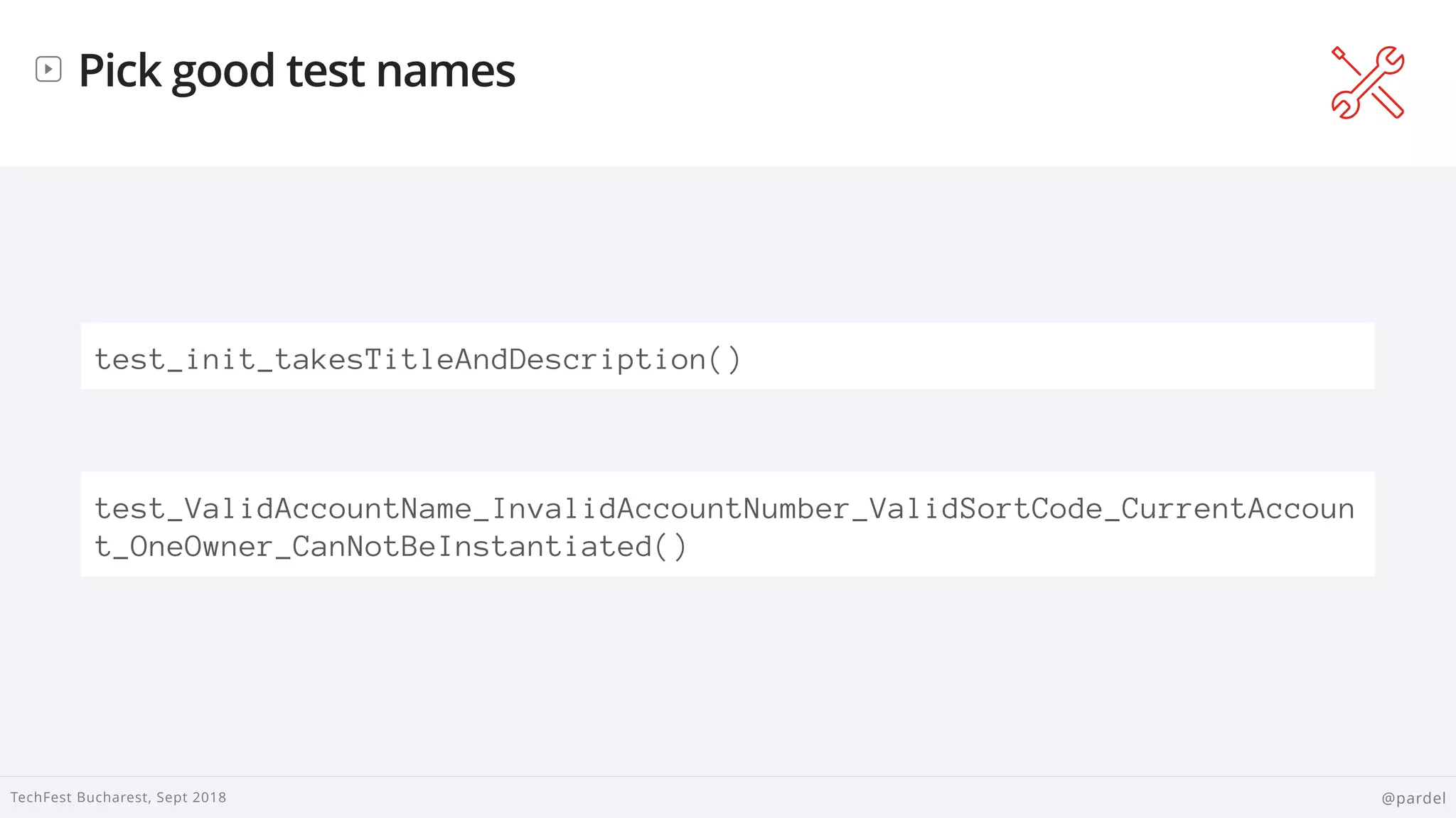 
TechFest Bucharest, Sept 2018 @pardel
Pick good test names
test_init_takesTitleAndDescription()
test_ValidAccountName_InvalidAccountNumber_ValidSortCode_CurrentAccoun
t_OneOwner_CanNotBeInstantiated()
 
