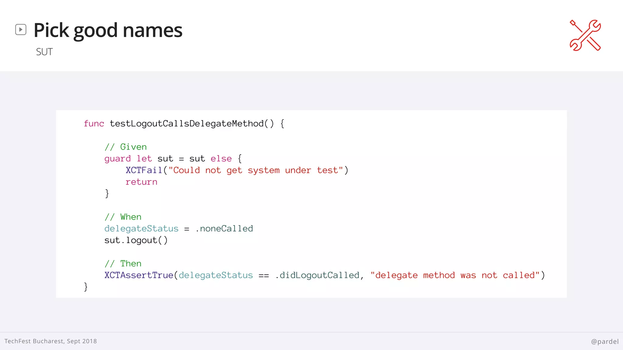 
TechFest Bucharest, Sept 2018 @pardel
Pick good names
SUT
func testLogoutCallsDelegateMethod() {
// Given
guard let sut = sut else {
XCTFail("Could not get system under test")
return
}
// When
delegateStatus = .noneCalled
sut.logout()
// Then
XCTAssertTrue(delegateStatus == .didLogoutCalled, "delegate method was not called")
}
 