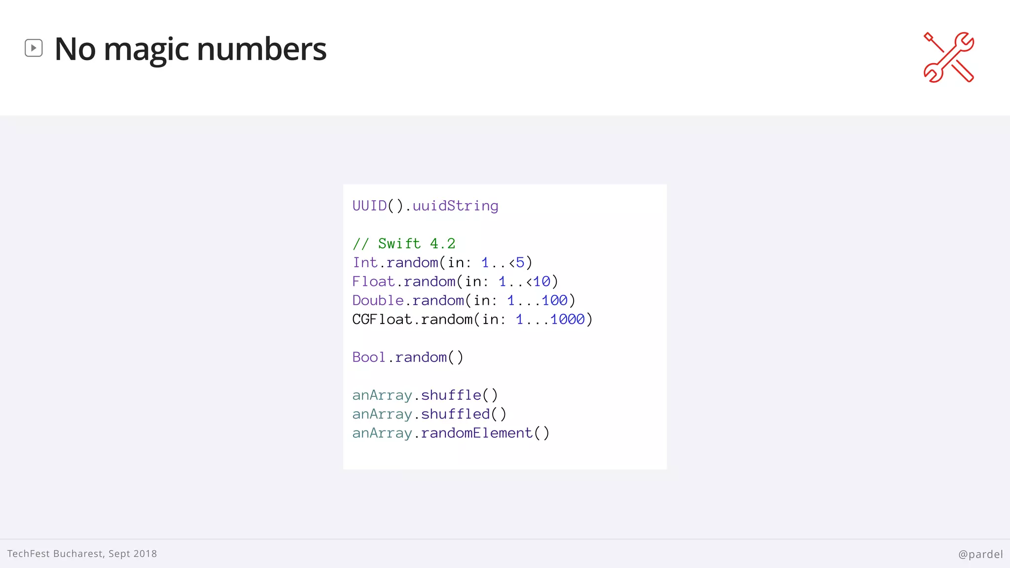 
TechFest Bucharest, Sept 2018 @pardel
No magic numbers
UUID().uuidString
// Swift 4.2
Int.random(in: 1..<5)
Float.random(in: 1..<10)
Double.random(in: 1...100)
CGFloat.random(in: 1...1000)
Bool.random()
anArray.shuffle()
anArray.shuffled()
anArray.randomElement()
 