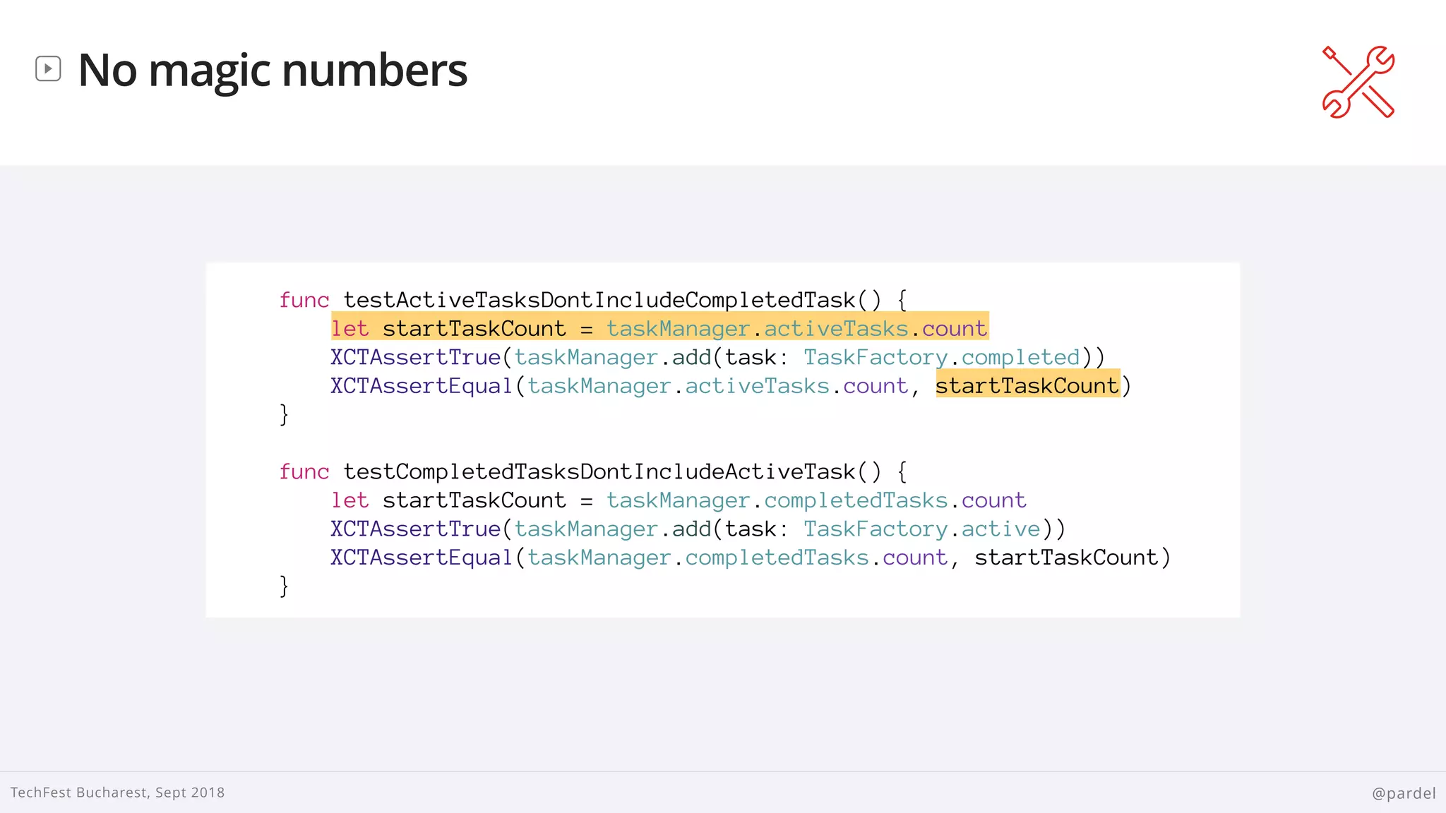 
TechFest Bucharest, Sept 2018 @pardel
No magic numbers
func testActiveTasksDontIncludeCompletedTask() {
let startTaskCount = taskManager.activeTasks.count
XCTAssertTrue(taskManager.add(task: TaskFactory.completed))
XCTAssertEqual(taskManager.activeTasks.count, startTaskCount)
}
func testCompletedTasksDontIncludeActiveTask() {
let startTaskCount = taskManager.completedTasks.count
XCTAssertTrue(taskManager.add(task: TaskFactory.active))
XCTAssertEqual(taskManager.completedTasks.count, startTaskCount)
}
 