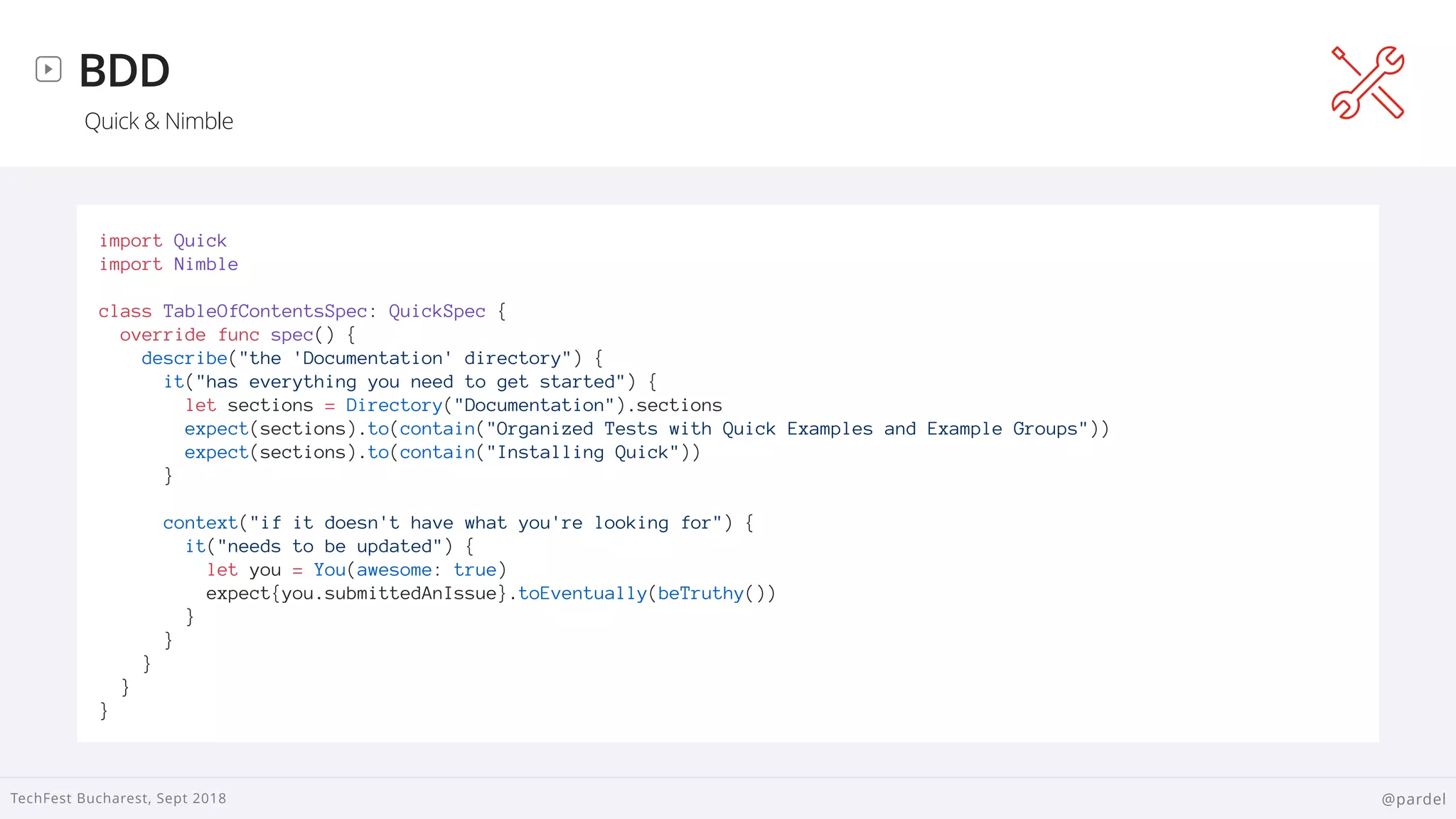 
TechFest Bucharest, Sept 2018 @pardel
BDD
Quick & Nimble
import Quick
import Nimble
class TableOfContentsSpec: QuickSpec {
override func spec() {
describe("the 'Documentation' directory") {
it("has everything you need to get started") {
let sections = Directory("Documentation").sections
expect(sections).to(contain("Organized Tests with Quick Examples and Example Groups"))
expect(sections).to(contain("Installing Quick"))
}
context("if it doesn't have what you're looking for") {
it("needs to be updated") {
let you = You(awesome: true)
expect{you.submittedAnIssue}.toEventually(beTruthy())
}
}
}
}
}
 