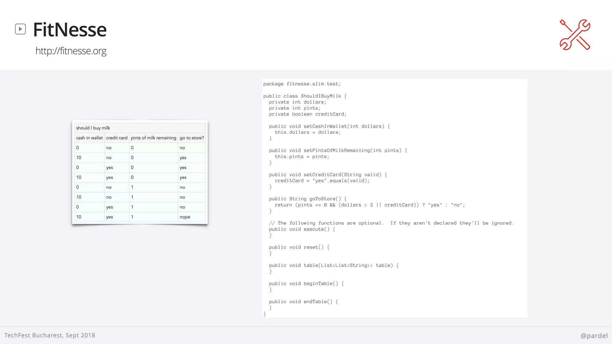 
TechFest Bucharest, Sept 2018 @pardel
FitNesse
http://fitnesse.org
package fitnesse.slim.test;
public class ShouldIBuyMilk {
private int dollars;
private int pints;
private boolean creditCard;
public void setCashInWallet(int dollars) {
this.dollars = dollars;
}
public void setPintsOfMilkRemaining(int pints) {
this.pints = pints;
}
public void setCreditCard(String valid) {
creditCard = "yes".equals(valid);
}
public String goToStore() {
return (pints == 0 && (dollars > 2 || creditCard)) ? "yes" : "no";
}
// The following functions are optional. If they aren't declared they'll be ignored.
public void execute() {
}
public void reset() {
}
public void table(List<List<String>> table) {
}
public void beginTable() {
}
public void endTable() {
}
}
 