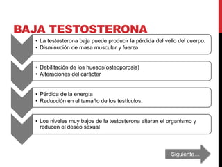 BAJA TESTOSTERONA
• La testosterona baja puede producir la pérdida del vello del cuerpo.
• Disminución de masa muscular y fuerza
• Debilitación de los huesos(osteoporosis)
• Alteraciones del carácter
• Pérdida de la energía
• Reducción en el tamaño de los testículos.
• Los niveles muy bajos de la testosterona alteran el organismo y
reducen el deseo sexual
Siguiente…
 