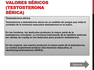 VALORES SÉRICOS
(TESTOSTERONA
SÉRICA)
Testosterona sérica
Testosterona o testosterona sérica es un análisis de sangre que mide la
cantidad de la hormona masculina testosterona en el suero.
En los hombres, los testículos producen la mayor parte de la
testosterona circulante. La hormona luteinizante de la hipófisis estimula
las células de Leydig en los testículos para producir testosterona.
En las mujeres, los ovarios producen la mayor parte de la testosterona.
La corteza suprarrenal produce otra hormona masculina, la
deshidroepiandrosterona (DHEA).
Siguiente…
 