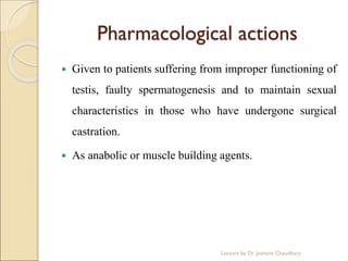 Pharmacological actions
 Given to patients suffering from improper functioning of
testis, faulty spermatogenesis and to maintain sexual
characteristics in those who have undergone surgical
castration.
 As anabolic or muscle building agents.
Lecture by Dr. Jasmine Chaudhary
 