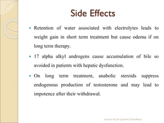 Side Effects
 Retention of water associated with electrolytes leads to
weight gain in short term treatment but cause odema if on
long term therapy.
 17 alpha alkyl androgens cause accumulation of bile so
avoided in patients with hepatic dysfunction.
 On long term treatment, anabolic steroids suppress
endogenous production of testosterone and may lead to
impotence after their withdrawal.
Lecture by Dr. Jasmine Chaudhary
 