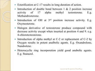  Esterification at C-17 results in long duration of action.
 Introduction of double bond between 1 & 2 position increase
activity of 17 alpha methyl testosterone. E.g.
Methandrosterone.
 Introduction of OH at 3rd position increase activity. E.g.
Oxymesterone.
 Halogen derivative of testosterone produce compound with
decrease activity except when inserted at position 4 and 9. e.g.
4-chlorotestosterone.
 Introduction of alpha methyl at C-2 or replacement of C-2 by
Oxygen results in potent analbolic agents. E.g. Oxandrolone,
Nandrolene.
 Heterocyclic ring incorporation yield good anabolic agents.
E.g. Stanazol.
Lecture by Dr. Jasmine Chaudhary
 
