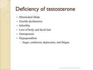 Deficiency of testosterone
 Diminished libido
 Erectile dysfunction
 Infertility
 Loss of body and facial hair
 Osteoporosis
 Hypogonadism
◦ Anger, confusion, depression, and fatigue
Lecture by Dr. Jasmine Chaudhary
 