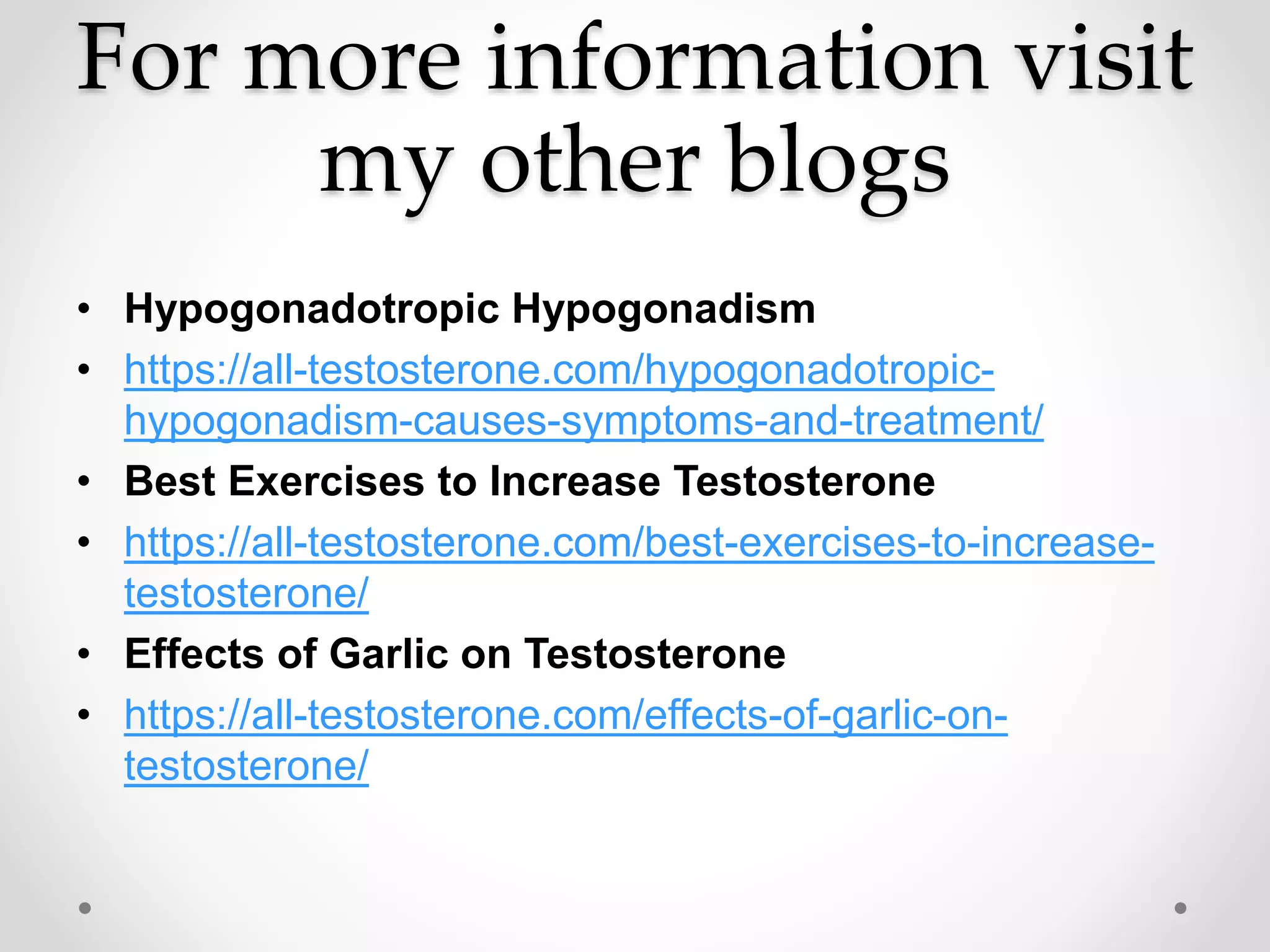 For more information visit
my other blogs
• Hypogonadotropic Hypogonadism
• https://all-testosterone.com/hypogonadotropic-
hypogonadism-causes-symptoms-and-treatment/
• Best Exercises to Increase Testosterone
• https://all-testosterone.com/best-exercises-to-increase-
testosterone/
• Effects of Garlic on Testosterone
• https://all-testosterone.com/effects-of-garlic-on-
testosterone/
 
