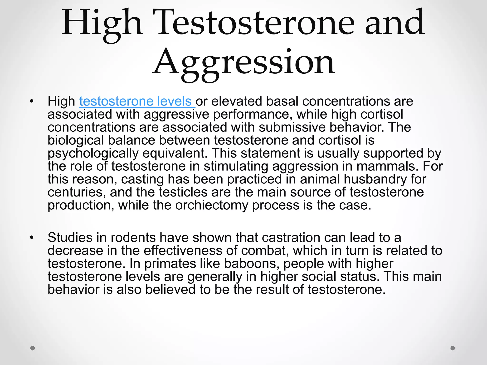High Testosterone and
Aggression
• High testosterone levels or elevated basal concentrations are
associated with aggressive performance, while high cortisol
concentrations are associated with submissive behavior. The
biological balance between testosterone and cortisol is
psychologically equivalent. This statement is usually supported by
the role of testosterone in stimulating aggression in mammals. For
this reason, casting has been practiced in animal husbandry for
centuries, and the testicles are the main source of testosterone
production, while the orchiectomy process is the case.
• Studies in rodents have shown that castration can lead to a
decrease in the effectiveness of combat, which in turn is related to
testosterone. In primates like baboons, people with higher
testosterone levels are generally in higher social status. This main
behavior is also believed to be the result of testosterone.
 